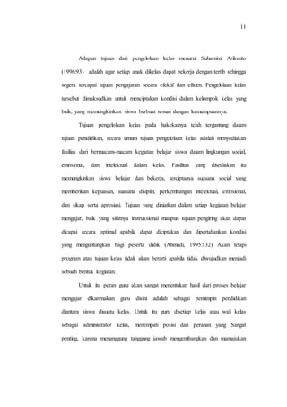11
Adapun tujuan dari pengelolaan kelas menurut Suharsimi Arikunto
(1996:93) adalah agar setiap anak dikelas dapat bekerja dengan tertib sehingga
segera tercapai tujuan pengajaran secara efektif dan efisien. Pengelolaan kelas
tersebut dimaksudkan untuk menciptakan kondisi dalam kelompok kelas yang
baik, yang memungkinkan siswa berbuat sesuai dengan kemampuannya.
Tujuan pengelolaan kelas pada hakekatnya telah tergantung dalam
tujuan pendidikan, secara umum tujuan pengelolaan kelas adalah menyediakan
fasilias dari bermacam-macam kegiatan belajar siswa dalam lingkungan social,
emosional, dan intelektual dalam kelas. Fasilitas yang disediakan itu
memungkinkan siswa belajar dan bekerja, terciptanya suasana social yang
memberikan kepuasan, suasana disiplin, perkembangan intelektual, emosional,
dan sikap serta apresiasi. Tujuan yang diniatkan dalam setiap kegiatan belajar
mengajar, baik yang sifatnya instruksional maupun tujuan pengiring akan dapat
dicapai secara optimal apabila dapat diciptakan dan dipertahankan kondisi
yang menguntungkan bagi peserta didik (Ahmadi, 1995:132) Akan tetapi
program atau tujuan kelas tidak akan berarti apabila tidak diwujudkan menjadi
sebuah bentuk kegiatan.
Untuk itu peran guru akan sangat menentukan hasil dari proses belajar
mengajar dikarenakan guru disini adalah sebagai pemimpin pendidikan
diantara siswa disuatu kelas. Untuk itu guru disetiap kelas atau wali kelas
sebagai administrator kelas, menempati posisi dan peranan yang Sangat
penting, karena menanggung tanggung jawab mengembangkan dan mamajukan
 