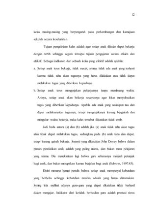 12
kelas masing-masing yang berpengaruh pada perkembangan dan kamajuan
sekolah secara keseluruhan.
Tujuan pengelolaan kelas adalah agar setiap anak dikelas dapat bekerja
dengan tertib sehingga segera tercapai tujuan pengajaran secara efisien dan
efektif. Sebagai indikator dari sebuah kelas yang efektif adalah apabila:
a. Setiap anak terus bekerja, tidak macet, artinya tidak ada anak yang terhenti
karena tidak tahu akan tugasnya yang harus dilakukan atau tidak dapat
melakukan tugas yang diberikan kepadanya
b. Setiap anak terus mengerjakan pekerjaanya tanpa membuang waktu.
Artinya, setiap anak akan bekerja secepatnya agar lekas menyelesaikan
tugas yang diberikan kepadanya. Apabila ada anak yang walaupun tau dan
dapat melaksanakan tugasnya, tetapi mengerjakanya kurang bergairah dan
mengulur waktu bekerja, maka kelas tersebut dikatakan tidak tertib.
Jadi beda antara (a) dan (b) adalah jika (a) anak tidak tahu akan tugas
atau tidak dapat melakukan tugas, sedangkan pada (b) anak tahu dan dapat,
tetapi kurang gairah bekerja. Seperti yang dikatakan John Dewey bahwa dalam
proses pendidikan anak adalah yang paling utama, dan bukan mata pelajaran
yang utama. Dia menekankan lagi bahwa guru seharusnya menjadi petunjuk
bagi anak, dan bukan merupakan kamus berjalan bagi anak (Subroto, 1997:85).
Disini menurut hemat penulis bahwa setiap anak mempunyai kebutuhan
yang berbeda sehingga kebutuhan mereka adalah yang harus diutamakan.
Sering kita melihat adanya guru-guru yang dapat dikatakan tidak berhasil
dalam mengajar. Indikator dari ketidak berhasilan guru adalah prestasi siswa
 