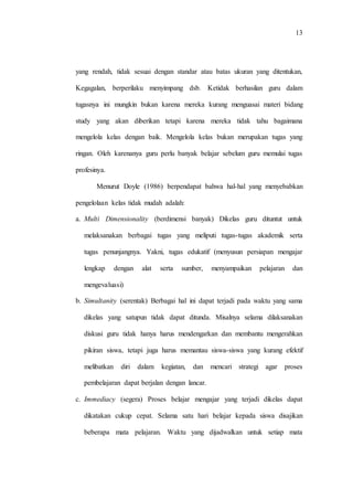 13
yang rendah, tidak sesuai dengan standar atau batas ukuran yang ditentukan,
Kegagalan, berperilaku menyimpang dsb. Ketidak berhasilan guru dalam
tugasnya ini mungkin bukan karena mereka kurang menguasai materi bidang
study yang akan diberikan tetapi karena mereka tidak tahu bagaimana
mengelola kelas dengan baik. Mengelola kelas bukan merupakan tugas yang
ringan. Oleh karenanya guru perlu banyak belajar sebelum guru memulai tugas
profesinya.
Menurut Doyle (1986) berpendapat bahwa hal-hal yang menyebabkan
pengelolaan kelas tidak mudah adalah:
a. Multi Dimensionality (berdimensi banyak) Dikelas guru dituntut untuk
melaksanakan berbagai tugas yang meliputi tugas-tugas akademik serta
tugas penunjangnya. Yakni, tugas edukatif (menyusun persiapan mengajar
lengkap dengan alat serta sumber, menyampaikan pelajaran dan
mengevaluasi)
b. Simultanity (serentak) Berbagai hal ini dapat terjadi pada waktu yang sama
dikelas yang satupun tidak dapat ditunda. Misalnya selama dilaksanakan
diskusi guru tidak hanya harus mendengarkan dan membantu mengerahkan
pikiran siswa, tetapi juga harus memantau siswa-siswa yang kurang efektif
melibatkan diri dalam kegiatan, dan mencari strategi agar proses
pembelajaran dapat berjalan dengan lancar.
c. Immediacy (segera) Proses belajar mengajar yang terjadi dikelas dapat
dikatakan cukup cepat. Selama satu hari belajar kepada siswa disajikan
beberapa mata pelajaran. Waktu yang dijadwalkan untuk setiap mata
 