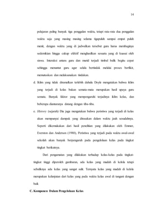 14
pelajaran paling banyak tiga penggalan waktu, tetapi rata-rata dua penggalan
waktu saja yang masing masing selama tigapuluh sampai empat puluh
menit, dengan waktu yang di jadwalkan tersebut guru harus membaginya
sedemikian hingga cukup efektif menghasilkan sesuatu yang di kuasai oleh
siswa. Interaksi antara guru dan murid terjadi timbal balik begitu cepat
sehingga menuntut guru agar selalu bertindak melalui proses berfikir,
memutuskan dan melaksanakan tindakan.
d. Iklim yang tidak diramalkan terlebih dahulu Doyle mengatakan bahwa iklim
yang terjadi di kelas bukan semata-mata merupakan hasil upaya guru
semata. Banyak faktor yang mempengaruhi terjadinya iklim kelas, dan
beberapa diantaranya datang dengan tiba-tiba.
e. History (sejarah) Dia juga mengatakan bahwa peristiwa yang terjadi di kelas
akan mempunyai dampak yang dirasakan dalam waktu jauh sesudahnya.
Seperti dikemukakan dari hasil penelitian yang dilakukan oleh Emmer,
Everston dan Anderson (1980), Peristiwa yang terjadi pada waktu awal-awal
sekolah akan banyak berpengaruh pada pengelolaan kelas pada tingkat
tingkat berikutnya.
Dari pengamatan yang dilakukan terhadap kelas-kelas pada tingkat-
tingkat tinggi diperoleh gambaran, ada kelas yang mudah di kelola tetapi
sebaliknya ada kelas yang sangat sulit. Ternyata kelas yang mudah di kelola
merupakan kelanjutan dari kelas yang pada waktu kelas awal di tangani dengan
baik
C. Komponen Dalam Pengelolaan Kelas
 