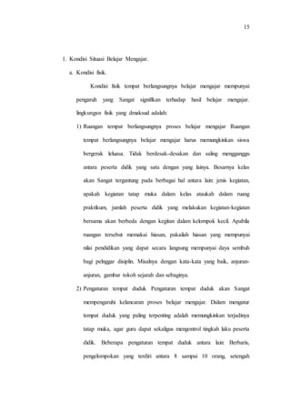15
1. Kondisi Situasi Belajar Mengajar.
a. Kondisi fisik.
Kondisi fisik tempat berlangsungnya belajar mengajar mempunyai
pengaruh yang Sangat signifikan terhadap hasil belajar mengajar.
lingkungan fisik yang dmaksud adalah:
1) Ruangan tempat berlangsungnya proses belajar mengajar Ruangan
tempat berlangsungnya belajar mengajar harus memungkinkan siswa
bergerak leluasa. Tidak berdesak-desakan dan saling mengganggu
antara peserta didik yang satu dengan yang lainya. Besarnya kelas
akan Sangat tergantung pada berbagai hal antara lain: jenis kegiatan,
apakah kegiatan tatap muka dalam kelas ataukah dalam ruang
praktikum, jumlah peserta didik yang melakukan kegiatan-kegiatan
bersama akan berbeda dengan kegitan dalam kelompok kecil. Apabila
ruangan tersebut memakai hiasan, pakailah hiasan yang mempunyai
nilai pendidikan yang dapat secara langsung mempunyai daya sembuh
bagi pelnggar disiplin. Misalnya dengan kata-kata yang baik, anjuran-
anjuran, gambar tokoh sejarah dan sebaginya.
2) Pengaturan tempat duduk Pengaturan tempat duduk akan Sangat
mempengaruhi kelancaran proses belajar mengajar. Dalam mengatur
tempat duduk yang paling terpenting adalah memungkinkan terjadinya
tatap muka, agar guru dapat sekaligus mengontrol tingkah laku peserta
didik. Beberapa pengaturan tempat duduk antara lain: Berbaris,
pengelompokan yang terdiri antara 8 sampai 10 orang, setengah
 