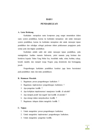 1
BAB I
PENDAHULUAN
A. Latar Belakang
Kurikulum merupakan suatu komponen yang sangat menentukan dalam
suatu system pendidikan, karena itu kurikulum merupakan alat untuk mencapai
system pendidikan, karena itu kurikulum merupakan alat untuk mencapai tujuan
pendidikan dan sekaligus sebagai pedoman dalam pelaksanaan pengajaran pada
semua jenis dan tingkat pendidikan.
Kurikulum adalah salah alat untuk mencapai tujuan pendidikan, yaitu
meningkatkan kualitas manusia Indonesia, yakni manusia yang beriman dan
bertakwa kepada Tuhan Yang Maha Esa, berakhlak mulia, sehat, berilmu, cakap,
kreatif, mandiri, dan menjadi warga Negara yang demokratis dan bertanggung
jawab.
Pengembangan kurikulum pendidikan karakter juga harus berorientasi
pada pendidikan mutu dan mutu pendidikaan.
B. Rumusan Masalah
1. Bagaimana proses pengembangan kurikulum ?
2. Bagaimana implementasi pengembangan kurikulum ?
3. Apa pengertian konflik ?
4. Apa kebijakan impelementasi manajemen konflik di sekolah?
5. Apa dampak positif dan negatif dari konflik di sekolah ?
6. Apa strategi dalam menyelesaikan konflik ?
7. Bagaimana tahapan dalam mengelola konflik ?
C. Tujuan
1. Untuk mengetahui proses pengembangan kurikulum.
2. Untuk mengetahui implementasi pengembangan kurikulum.
3. Untuk mengetahui pengertian konflik.
 