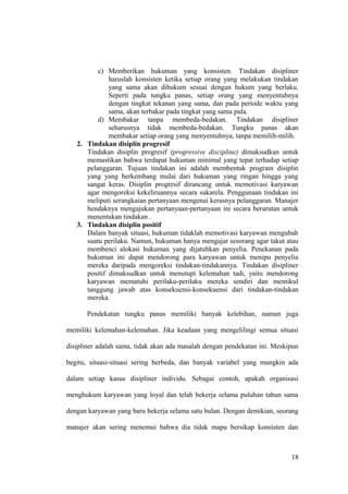 c) Memberikan hukuman yang konsisten. Tindakan disipliner
haruslah konsisten ketika setiap orang yang melakukan tindakan
yang sama akan dihukum sesuai dengan hukum yang berlaku.
Seperti pada tungku panas, setiap orang yang menyentuhnya
dengan tingkat tekanan yang sama, dan pada periode waktu yang
sama, akan terbakar pada tingkat yang sama pula.
d) Membakar tanpa membeda-bedakan. Tindakan disipliner
seharusnya tidak membeda-bedakan. Tungku panas akan
membakar setiap orang yang menyentuhnya, tanpa memilih-milih.
2. Tindakan disiplin progresif
Tindakan disiplin progresif (progressive discipline) dimaksudkan untuk
memastikan bahwa terdapat hukuman minimal yang tepat terhadap setiap
pelanggaran. Tujuan tindakan ini adalah membentuk program disiplin
yang yang berkembang mulai dari hukuman yang ringan hingga yang
sangat keras. Disiplin progresif dirancang untuk memotivasi karyawan
agar mengoreksi kekeliruannya secara sukarela. Penggunaan tindakan ini
meliputi serangkaian pertanyaan mengenai kerasnya pelanggaran. Manajer
hendaknya mengajukan pertanyaan-pertanyaan ini secara berurutan untuk
menentukan tindakan .
3. Tindakan disiplin positif
Dalam banyak situasi, hukuman tidaklah memotivasi karyawan mengubah
suatu perilaku. Namun, hukuman hanya mengajar sesorang agar takut atau
membenci alokasi hukuman yang dijatuhkan penyelia. Penekanan pada
hukuman ini dapat mendorong para karyawan untuk menipu penyelia
mereka daripada mengoreksi tindakan-tindakannya. Tindakan disipliner
positif dimaksudkan untuk menutupi kelemahan tadi, yaitu mendorong
karyawan mematuhi perilaku-perilaku mereka sendiri dan memikul
tanggung jawab atas konsekuensi-konsekuensi dari tindakan-tindakan
mereka.
Pendekatan tungku panas memiliki banyak kelebihan, namun juga
memiliki kelemahan-kelemahan. Jika keadaan yang mengelilingi semua situasi
disipliner adalah sama, tidak akan ada masalah dengan pendekatan ini. Meskipun
begitu, situasi-situasi sering berbeda, dan banyak variabel yang mungkin ada
dalam setiap kasus disipliner individu. Sebagai contoh, apakah organisasi
menghukum karyawan yang loyal dan telah bekerja selama puluhan tahun sama
dengan karyawan yang baru bekerja selama satu bulan. Dengan demikian, seorang
manajer akan sering menemui bahwa dia tidak mapu bersikap konsisten dan
18
 