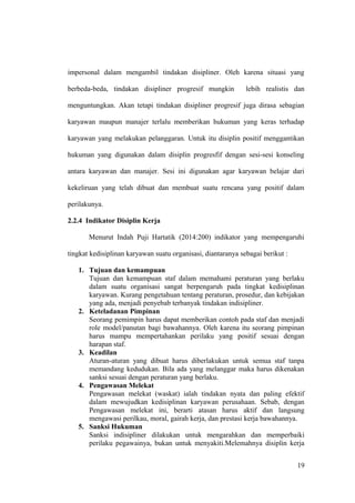 impersonal dalam mengambil tindakan disipliner. Oleh karena situasi yang
berbeda-beda, tindakan disipliner progresif mungkin lebih realistis dan
menguntungkan. Akan tetapi tindakan disipliner progresif juga dirasa sebagian
karyawan maupun manajer terlalu memberikan hukuman yang keras terhadap
karyawan yang melakukan pelanggaran. Untuk itu disiplin positif menggantikan
hukuman yang digunakan dalam disiplin progresfif dengan sesi-sesi konseling
antara karyawan dan manajer. Sesi ini digunakan agar karyawan belajar dari
kekeliruan yang telah dibuat dan membuat suatu rencana yang positif dalam
perilakunya.
2.2.4 Indikator Disiplin Kerja
Menurut Indah Puji Hartatik (2014:200) indikator yang mempengaruhi
tingkat kedisiplinan karyawan suatu organisasi, diantaranya sebagai berikut :
1. Tujuan dan kemampuan
Tujuan dan kemampuan staf dalam memahami peraturan yang berlaku
dalam suatu organisasi sangat berpengaruh pada tingkat kedisiplinan
karyawan. Kurang pengetahuan tentang peraturan, prosedur, dan kebijakan
yang ada, menjadi penyebab terbanyak tindakan indisipliner.
2. Keteladanan Pimpinan
Seorang pemimpin harus dapat memberikan contoh pada staf dan menjadi
role model/panutan bagi bawahannya. Oleh karena itu seorang pimpinan
harus mampu mempertahankan perilaku yang positif sesuai dengan
harapan staf.
3. Keadilan
Aturan-aturan yang dibuat harus diberlakukan untuk semua staf tanpa
memandang kedudukan. Bila ada yang melanggar maka harus dikenakan
sanksi sesuai dengan peraturan yang berlaku.
4. Pengawasan Melekat
Pengawasan melekat (waskat) ialah tindakan nyata dan paling efektif
dalam mewujudkan kedisiplinan karyawan perusahaan. Sebab, dengan
Pengawasan melekat ini, berarti atasan harus aktif dan langsung
mengawasi perilkau, moral, gairah kerja, dan prestasi kerja bawahannya.
5. Sanksi Hukuman
Sanksi indisipliner dilakukan untuk mengarahkan dan memperbaiki
perilaku pegawainya, bukan untuk menyakiti.Melemahnya disiplin kerja
19
 
