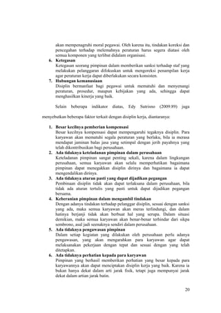 akan mempenagruhi moral pegawai. Oleh karena itu, tindakan koreksi dan
pencegahan terhadap melemahnya peraturan harus segera diatasi oleh
semua komponen yang terlibat didalam organisasi.
6. Ketegasan
Ketegasan seorang pimpinan dalam memberikan sanksi terhadap staf yang
melakukan pelanggaran difokuskan untuk mengoreksi penampilan kerja
agar peraturan kerja dapat diberlakukan secara konsisten.
7. Hubungan kemanusiaan
Disiplin bermanfaat bagi pegawai untuk mematuhi dan menyenangi
peraturan, prosedur, maupun kebijakan yang ada, sehingga dapat
menghasilkan kinerja yang baik.
Selain beberapa indikator diatas, Edy Sutrisno (2009:89) juga
menyebutkan beberapa faktor terkait dengan disiplin kerja, diantaranya:
1. Besar kecilnya pemberian kompensasi
Besar kecilnya kompensasi dapat mempengaruhi tegaknya disiplin. Para
karyawan akan mematuhi segala peraturan yang berlaku, bila ia merasa
mendapat jaminan balas jasa yang setimpal dengan jerih payahnya yang
telah dikontribusikan bagi perusahaan.
2. Ada tidaknya keteladanan pimpinan dalam perusahaan
Keteladanan pimpinan sangat penting sekali, karena dalam lingkungan
perusahaan, semua karyawan akan selalu memperhatikan bagaimana
pimpinan dapat menegakkan disiplin dirinya dan bagaimana ia dapat
mengendalikan dirinya.
3. Ada tidaknya aturan pasti yang dapat dijadikan pegangan
Pembinaan disiplin tidak akan dapat terlaksana dalam perusahaan, bila
tidak ada aturan tertulis yang pasti untuk dapat dijadikan pegangan
bersama.
4. Keberanian pimpinan dalam mengambil tindakan
Dengan adanya tindakan terhadap pelanggar disiplin, sesuai dengan sanksi
yang ada, maka semua karyawan akan meras terlindungi, dan dalam
hatinya berjanji tidak akan berbuat hal yang serupa. Dalam situasi
demikian, maka semua karyawan akan benar-benar terhindar dari sikpa
sembrono, asal jadi seenaknya sendiri dalam perusahaan.
5. Ada tidaknya pengawasan pimpinan
Dalam setiap kegiatan yang dilakukan oleh perusahaan perlu adanya
pengawasan, yang akan mengarahkan para karyawan agar dapat
melaksanakan pekerjaan dengan tepat dan sesuai dengan yang telah
ditetapkan.
6. Ada tidaknya perhatian kepada para karyawan
Pimpinan yang berhasil memberikan perhatian yang besar kepada para
karyawannya akan dapat menciptakan disiplin kerja yang baik. Karena ia
bukan hanya dekat dalam arti jarak fisik, tetapi juga mempunyai jarak
dekat dalam artian jarak batin.
20
 