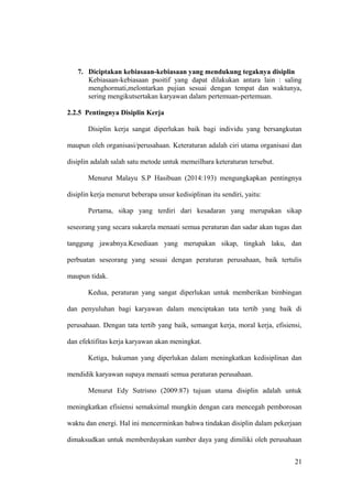 7. Diciptakan kebiasaan-kebiasaan yang mendukung tegaknya disiplin
Kebiasaan-kebiasaan psoitif yang dapat dilakukan antara lain : saling
menghormati,melontarkan pujian sesuai dengan tempat dan waktunya,
sering mengikutsertakan karyawan dalam pertemuan-pertemuan.
2.2.5 Pentingnya Disiplin Kerja
Disiplin kerja sangat diperlukan baik bagi individu yang bersangkutan
maupun oleh organisasi/perusahaan. Keteraturan adalah ciri utama organisasi dan
disiplin adalah salah satu metode untuk memeilhara keteraturan tersebut.
Menurut Malayu S.P Hasibuan (2014:193) mengungkapkan pentingnya
disiplin kerja menurut beberapa unsur kedisiplinan itu sendiri, yaitu:
Pertama, sikap yang terdiri dari kesadaran yang merupakan sikap
seseorang yang secara sukarela menaati semua peraturan dan sadar akan tugas dan
tanggung jawabnya.Kesediaan yang merupakan sikap, tingkah laku, dan
perbuatan seseorang yang sesuai dengan peraturan perusahaan, baik tertulis
maupun tidak.
Kedua, peraturan yang sangat diperlukan untuk memberikan bimbingan
dan penyuluhan bagi karyawan dalam menciptakan tata tertib yang baik di
perusahaan. Dengan tata tertib yang baik, semangat kerja, moral kerja, efisiensi,
dan efektifitas kerja karyawan akan meningkat.
Ketiga, hukuman yang diperlukan dalam meningkatkan kedisiplinan dan
mendidik karyawan supaya menaati semua peraturan perusahaan.
Menurut Edy Sutrisno (2009:87) tujuan utama disiplin adalah untuk
meningkatkan efisiensi semaksimal mungkin dengan cara mencegah pemborosan
waktu dan energi. Hal ini mencerminkan bahwa tindakan disiplin dalam pekerjaan
dimaksudkan untuk memberdayakan sumber daya yang dimiliki oleh perusahaan
21
 