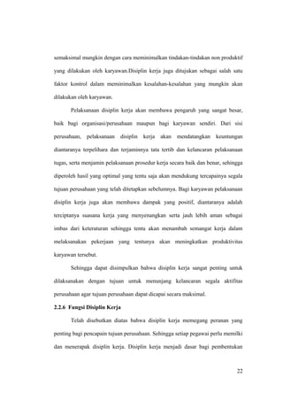 semaksimal mungkin dengan cara meminimalkan tindakan-tindakan non produktif
yang dilakukan oleh karyawan.Disiplin kerja juga ditujukan sebagai salah satu
faktor kontrol dalam meminimalkan kesalahan-kesalahan yang mungkin akan
dilakukan oleh karyawan.
Pelaksanaan disiplin kerja akan membawa pengaruh yang sangat besar,
baik bagi organisasi/perusahaan maupun bagi karyawan sendiri. Dari sisi
perusahaan, pelaksanaan disiplin kerja akan mendatangkan keuntungan
diantaranya terpelihara dan terjaminnya tata tertib dan kelancaran pelaksanaan
tugas, serta menjamin pelaksanaan prosedur kerja secara baik dan benar, sehingga
diperoleh hasil yang optimal yang tentu saja akan mendukung tercapainya segala
tujuan perusahaan yang telah ditetapkan sebelumnya. Bagi karyawan pelaksanaan
disiplin kerja juga akan membawa dampak yang positif, diantaranya adalah
terciptanya suasana kerja yang menyenangkan serta jauh lebih aman sebagai
imbas dari keteraturan sehingga tentu akan menambah semangat kerja dalam
melaksanakan pekerjaan yang tentunya akan meningkatkan produktivitas
karyawan tersebut.
Sehingga dapat disimpulkan bahwa disiplin kerja sangat penting untuk
dilaksanakan dengan tujuan untuk menunjang kelancaran segala aktifitas
perusahaan agar tujuan perusahaan dapat dicapai secara maksimal.
2.2.6 Fungsi Disiplin Kerja
Telah disebutkan diatas bahwa disiplin kerja memegang peranan yang
penting bagi pencapain tujuan perusahaan. Sehingga setiap pegawai perlu memilki
dan menerapak disiplin kerja. Disiplin kerja menjadi dasar bagi pembentukan
22
 