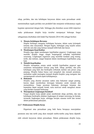 sikap, perilaku, dan tata kehidupan karyawan dalam suatu perusahaan untuk
meminimalkan segala perilaku non produktif dan menjamin terlaksananya segala
kegiatan operasional dengan baik. Sehingga jika diuraikan secara lebih terperinci
maka pelaksanaan disiplin kerja tersebut mempunyai beberapa fungsi
sebagaimana disebutkan oleh Indah Puji Hartatik (2014:186) sebagai berikut:
1. Menata Kehidupan Bersama
Displin berfungsi mengatur kehidupan bersama, dalam suatu kelompok
tertentu atau masyarakat. Dengan begitu, hubungan yang terjalin antara
individu satu dan yang lainnya menjadi lebih baik dan lancar.
2. Membangun Kepribadian
Disiplin juga dapat membangun kepribadian pegawai. Lingkungan yang
memilki disiplin tinggi sangat berpengaruh terhadap kepribadian
seseorang. Lingkungan organisasi yang memiliki keadaan yang tenang,
tertib, dan tentram, sangat berperan dalam membangun kepribadian yang
baik.
3. Melatih Kepribadian
Disiplin merupakan sarana untuk melatih kepribadian pegawai agar
senantiasa menunjukkan kinerja yang baik. Sikap, perilaku, dan pola
kehidupan yang baik dan berdisiplin terbentuk melalui satu proses yang
panjang. Disiplin bukan hanya soal mengikuti dan menaati peraturan,
melainkan sudah meningkat menjadi disiplin berpikir yang mengatur dan
mempengaruhi seluruh aspek kehidupannya.
4. Hukuman
Disiplin yang disertai ancaman sanksi atau hukuman sangat penting,
karena dapat memberikan dorongan kekuatan untuk menaati dan
mematuhinya. Tanpa ancaman hukuman, dorongan ketaatan dan
kepatuhan dapat menjadi lemah, serta motivasi untuk mengikuti aturan
yang berlaku menjadi berkurang.
5. Menciptakan Lingkungan Kondusif
Fungsi disiplin kerja adalah untuk membentuk sikap, perilaku, dan tata
kehidupan berdisiplin didalam lingkungan di tempat seseorang itu berada,
termasuk lingkungan kerja, sehingga tercipta suasana tertib dan teratur
dalam pelaksanaan pekerjaan.
2.2.7 Pelaksanaan Disiplin Kerja
Organisasi atau perusahaan yang baik harus berupaya menciptakan
peraturan atau tata tertib yang akan menjadi rambu-rambu yang harus dipatuhi
oleh seluruh karyawan dalam perusahaan. Dalam pelaksanaan disiplin kerja,
23
 