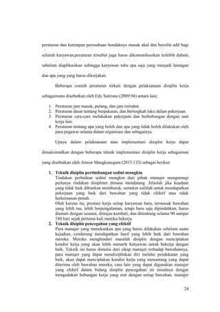 peraturan dan ketetapan perusahaan hendaknya masuk akal dan bersifat adil bagi
seluruh karyawan,peraturan tersebut juga harus dikomunikasikan terlebih dahulu
sebelum diaplikasikan sehingga karyawan tahu apa saja yang menjadi larangan
dan apa yang yang harus dikerjakan.
Beberapa contoh peraturan terkait dengan pelaksanaan disiplin kerja
sebagaimana disebutkan oleh Edy Sutrisno (2009:94) antara lain;
1. Peraturan jam masuk, pulang, dan jam istirahat.
2. Peraturan dasar tentang berpakaian, dan bertingkah laku dalam pekerjaan.
3. Peraturan cara-cara melakukan pekerjaan dan berhubungan dengan unit
kerja lain.
4. Peraturan tentang apa yang boleh dan apa yang tidak boleh dilakukan oleh
para pegawai selama dalam organisasi dan sebagainya.
Upaya dalam pelaksanaan atau implementasi disiplin kerja dapat
dimaksimalkan dengan beberapa teknik implementasi disiplin kerja sebagaiman
yang disebutkan oleh Anwar Mangkunegara (2013:132) sebagai berikut:
1. Teknik disiplin pertimbangan sedini mungkin
Tindakan perbaikan sedini mungkin dari pihak manajer mengurangi
perlunya tindakan disipliner dimasa mendatang. Jelaslah jika keadaan
yang tidak baik dibiarkan memburuk, semakin sulitlah untuk mendapatkan
pekerjaan yang baik dari bawahan yang tidak efektif atau tidak
berkemauan penuh.
Oleh karena itu, prestasi kerja setiap karyawan baru, termasuk bawahan
yang lebih tua, lebih berpengalaman, tetapi baru saja dipindahkan, harus
diamati dengan sesama, ditinjau kembali, dan ditimbang selama 90 sampai
180 hari sejak pertama kali mereka bekerja.
2. Teknik disiplin pencegahan yang efektif
Para manajer yang menekankan apa yang harus dilakukan sebelum suatu
kejadian, cenderung mendapatkan hasil yang lebih baik dari bawahan
mereka. Mereka menghindari masalah disiplin dengan menciptakan
kondisi kerja yang akan lebih menarik karyawan untuk bekerja dengan
baik. Teknik ini harus dimulai dari sikap manajer terhadap bawahannya,
para manajer yang dapat mendisiplinkan diri melalui pendekatan yang
baik, akan dapat menciptakan kondisi kerja yang menantang yang dapat
diterima oleh bawahan mereka, cara lain yang dapat digunakan manajer
yang efektif dalam bidang disiplin pencegahan ini misalnya dengan
mengadakan hubungan kerja yang erat dengan setiap bawahan, manajer
24
 