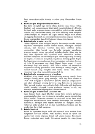 dapat memberikan pujian tentang pekerjaan yang dilaksanakan dengan
baik.
3. Teknik disiplin dengan mendisiplinkan diri
Tak dapat disangkal lagi bahwa teknik disiplin yang paling penting
dipelajari oleh seorang manajer ialah teknik mendisiplinkan diri. Disiplin
diri ialah usaha seseorang untuk mengendalikan reaksi mereka terhadap
keadaan yang tidak mereka senangi, dan usaha seseorang untuk mengatasi
ketidaksenangan itu. Disiplin diri dapat dimulai dengan tidak mudah
tersinggung atau marah jika sesorang mengkritik anda daripada membalas
dengan serangan kata-kata, lebih baik menyatakan penyelesaian.
4. Teknik disiplin inventori penyelia
Banyak organisasi telah mengajar penyelia dan manajer mereka tentang
bagaimana menerapkan disiplin melalui hukum, menangani prosedur
keahlian, dan meninjau kembali kasus-kasus arbitrasi dimasa
lampau,tetapi tidak banyak yang berusaha mengukur pemahaman
seseorang manajer secara menyeluruh terhadap disiplin. Salah satu alat
yang dapat digunakan oleh organisasi untuk menentukan perlunya
pelatihan manajemen dalam bidang disiplin adalah supervisory inventory
on dicipline. Sediaan ini mengukur pengetahuan tentang apakah disiplin
dan bagaimana menggunakannya, tetapi merupakan suatu ujian. Invetori
ini berisi 80 pertanyaan yang dapat dijawab dalam tempo 15 menit.
Manfaatnya bagi para manajer ialah bahwa sediaan ini memberikan
pengetahuan tentang pemahaman suatu kelompok tentang disiplin, dan
masalah-masalah yang mungkin akan timbul karena tidak adanya
pengertian yang cukup memadai tentang pokok itu.
5. Teknik disiplin menegur pegawai primadona
Meskipun jarang sekali terjadi, kadang-kadang seorang manajer harus
menegur seorang pekerja yang menonjol, sekali lagi harus ditemukan
sebab-sebab mengapa ia menunjukkan perilaku demikian. Jangan sekali-
kali takut kehilangan seorang karyawan yang baik jika ia merupakan
faktor perusak keadaan yang sulit diperbaiki. Bila anda telah kehilangan
kendali terhadap kelompok karena kehilangan seorang pekerja yang
menonjol, anda sendirilah yang akan kalah secara total.
6. Teknik disiplin menimbulkan kesadaran diri
Suatu teguran lunak dapat diberikan secara halus melalui pertanyaan
tertentu pada bawahan yang jawabannya merupakan teguran otomatis bagi
dirinya sendiri. Pertanyaan semacam itu menyindir secara halus untuk
menyatakan ketidaksetujuan anda terhadap tindakannya, dan sekaligus
memberikan pendapat anda kepada bawahan itu mengenai maksud
pertanyaan anda tersebut. Hal ini akan menimbulkan kesdaran diri dan
koreksi bagi diri pribadi karyawan.
7. Teknik Sandwich
Teknik ini digunakan dengan mahir oleh sejumlah besar manajer dalam
menghadapi bawahan mereka. Pada dasarnya, teknik ini terdiri dari
teguran lisan secara langsung, diikuti oleh ucapan syukur, dan diakhiri
dengan peringatan yang lunak. Sebenarnya manajer itu menyelipkan
25
 