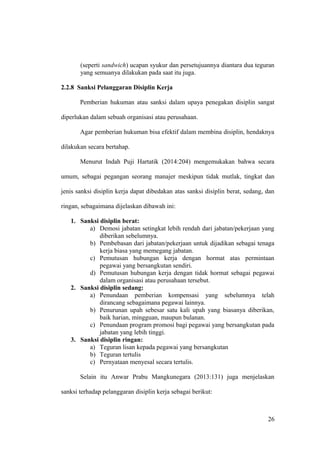 (seperti sandwich) ucapan syukur dan persetujuannya diantara dua teguran
yang semuanya dilakukan pada saat itu juga.
2.2.8 Sanksi Pelanggaran Disiplin Kerja
Pemberian hukuman atau sanksi dalam upaya penegakan disiplin sangat
diperlukan dalam sebuah organisasi atau perusahaan.
Agar pemberian hukuman bisa efektif dalam membina disiplin, hendaknya
dilakukan secara bertahap.
Menurut Indah Puji Hartatik (2014:204) mengemukakan bahwa secara
umum, sebagai pegangan seorang manajer meskipun tidak mutlak, tingkat dan
jenis sanksi disiplin kerja dapat dibedakan atas sanksi disiplin berat, sedang, dan
ringan, sebagaimana dijelaskan dibawah ini:
1. Sanksi disiplin berat:
a) Demosi jabatan setingkat lebih rendah dari jabatan/pekerjaan yang
diberikan sebelumnya.
b) Pembebasan dari jabatan/pekerjaan untuk dijadikan sebagai tenaga
kerja biasa yang memegang jabatan.
c) Pemutusan hubungan kerja dengan hormat atas permintaan
pegawai yang bersangkutan sendiri.
d) Pemutusan hubungan kerja dengan tidak hormat sebagai pegawai
dalam organisasi atau perusahaan tersebut.
2. Sanksi disiplin sedang:
a) Penundaan pemberian kompensasi yang sebelumnya telah
dirancang sebagaimana pegawai lainnya.
b) Penurunan upah sebesar satu kali upah yang biasanya diberikan,
baik harian, mingguan, maupun bulanan.
c) Penundaan program promosi bagi pegawai yang bersangkutan pada
jabatan yang lebih tinggi.
3. Sanksi disiplin ringan:
a) Teguran lisan kepada pegawai yang bersangkutan
b) Teguran tertulis
c) Pernyataan menyesal secara tertulis.
Selain itu Anwar Prabu Mangkunegara (2013:131) juga menjelaskan
sanksi terhadap pelanggaran disiplin kerja sebagai berikut:
26
 