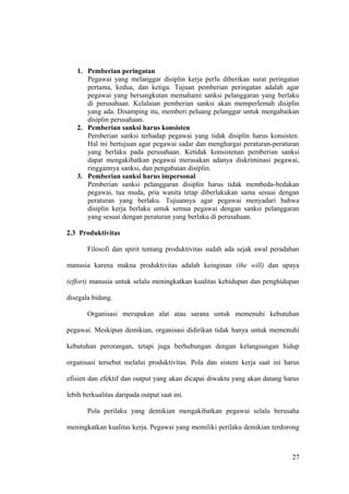 1. Pemberian peringatan
Pegawai yang melanggar disiplin kerja perlu diberikan surat peringatan
pertama, kedua, dan ketiga. Tujuan pemberian peringatan adalah agar
pegawai yang bersangkutan memahami sanksi pelanggaran yang berlaku
di perusahaan. Kelalaian pemberian sanksi akan memperlemah disiplin
yang ada. Disamping itu, memberi peluang pelanggar untuk mengabaikan
disiplin perusahaan.
2. Pemberian sanksi harus konsisten
Pemberian sanksi terhadap pegawai yang tidak disiplin harus konsisten.
Hal ini bertujuan agar pegawai sadar dan menghargai peraturan-peraturan
yang berlaku pada perusahaan. Ketidak konsistenan pemberian sanksi
dapat mengakibatkan pegawai merasakan adanya diskriminasi pegawai,
ringgannya sanksi, dan pengabaian disiplin.
3. Pemberian sanksi harus impersonal
Pemberian sanksi pelanggaran disiplin harus tidak membeda-bedakan
pegawai, tua muda, pria wanita tetap diberlakukan sama sesuai dengan
peraturan yang berlaku. Tujuannya agar pegawai menyadari bahwa
disiplin kerja berlaku untuk semua pegawai dengan sanksi pelanggaran
yang sesuai dengan peraturan yang berlaku di perusahaan.
2.3 Produktivitas
Filosofi dan spirit tentang produktivitas sudah ada sejak awal peradaban
manusia karena makna produktivitas adalah keinginan (the will) dan upaya
(effort) manusia untuk selalu meningkatkan kualitas kehidupan dan penghidupan
disegala bidang.
Organisasi merupakan alat atau sarana untuk memenuhi kebutuhan
pegawai. Meskipun demikian, organisasi didirikan tidak hanya untuk memenuhi
kebutuhan perorangan, tetapi juga berhubungan dengan kelangsungan hidup
organisasi tersebut melalui produktivitas. Pola dan sistem kerja saat ini harus
efisien dan efektif dan output yang akan dicapai diwaktu yang akan datang harus
lebih berkualitas daripada output saat ini.
Pola perilaku yang demikian mengakibatkan pegawai selalu berusaha
meningkatkan kualitas kerja. Pegawai yang memiliki perilaku demikian terdorong
27
 