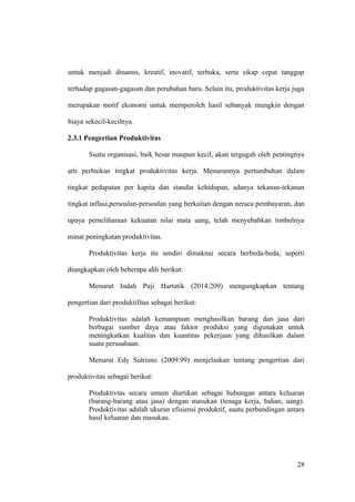 untuk menjadi dinamis, kreatif, inovatif, terbuka, serta sikap cepat tanggap
terhadap gagasan-gagasan dan perubahan baru. Selain itu, produktivitas kerja juga
merupakan motif ekonomi untuk memperoleh hasil sebanyak mungkin dengan
biaya sekecil-kecilnya.
2.3.1 Pengertian Produktivitas
Suatu organisasi, baik besar maupun kecil, akan tergugah oleh pentingnya
arti perbaikan tingkat produktivitas kerja. Menurunnya pertumbuhan dalam
tingkat pedapatan per kapita dan standar kehidupan, adanya tekanan-tekanan
tingkat inflasi,persoalan-persoalan yang berkaitan dengan neraca pembayaran, dan
upaya pemeliharaan kekuatan nilai mata uang, telah menyebabkan timbulnya
minat peningkatan produktivitas.
Produktivitas kerja itu sendiri dimaknai secara berbeda-beda, seperti
diungkapkan oleh beberapa ahli berikut:
Menurut Indah Puji Hartatik (2014:209) mengungkapkan tentang
pengertian dari produktifitas sebagai berikut:
Produktivitas adalah kemampuan menghasilkan barang dan jasa dari
berbagai sumber daya atau faktor produksi yang digunakan untuk
meningkatkan kualitas dan kuantitas pekerjaan yang dihasilkan dalam
suatu perusahaan.
Menurut Edy Sutrisno (2009:99) menjelaskan tentang pengertian dari
produktivitas sebagai berikut:
Produktivtas secara umum diartikan sebagai hubungan antara keluaran
(barang-barang atau jasa) dengan masukan (tenaga kerja, bahan, uang).
Produktivitas adalah ukuran efisiensi produktif, suatu perbandingan antara
hasil keluaran dan masukan.
28
 