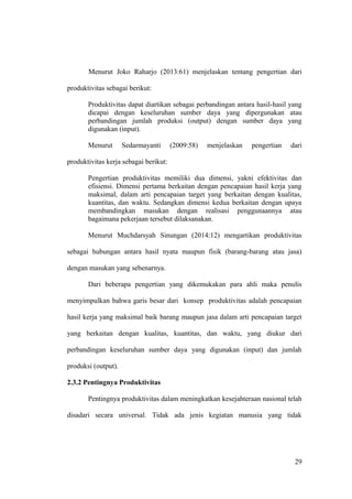 Menurut Joko Raharjo (2013:61) menjelaskan tentang pengertian dari
produktivitas sebagai berikut:
Produktivitas dapat diartikan sebagai perbandingan antara hasil-hasil yang
dicapai dengan keseluruhan sumber daya yang dipergunakan atau
perbandingan jumlah produksi (output) dengan sumber daya yang
digunakan (input).
Menurut Sedarmayanti (2009:58) menjelaskan pengertian dari
produktivitas kerja sebagai berikut:
Pengertian produktivitas memiliki dua dimensi, yakni efektivitas dan
efisiensi. Dimensi pertama berkaitan dengan pencapaian hasil kerja yang
maksimal, dalam arti pencapaian target yang berkaitan dengan kualitas,
kuantitas, dan waktu. Sedangkan dimensi kedua berkaitan dengan upaya
membandingkan masukan dengan realisasi penggunaannya atau
bagaimana pekerjaan tersebut dilaksanakan.
Menurut Muchdarsyah Sinungan (2014:12) mengartikan produktivitas
sebagai hubungan antara hasil nyata maupun fisik (barang-barang atau jasa)
dengan masukan yang sebenarnya.
Dari beberapa pengertian yang dikemukakan para ahli maka penulis
menyimpulkan bahwa garis besar dari konsep produktivitas adalah pencapaian
hasil kerja yang maksimal baik barang maupun jasa dalam arti pencapaian target
yang berkaitan dengan kualitas, kuantitas, dan waktu, yang diukur dari
perbandingan keseluruhan sumber daya yang digunakan (input) dan jumlah
produksi (output).
2.3.2 Pentingnya Produktivitas
Pentingnya produktivitas dalam meningkatkan kesejahteraan nasional telah
disadari secara universal. Tidak ada jenis kegiatan manusia yang tidak
29
 