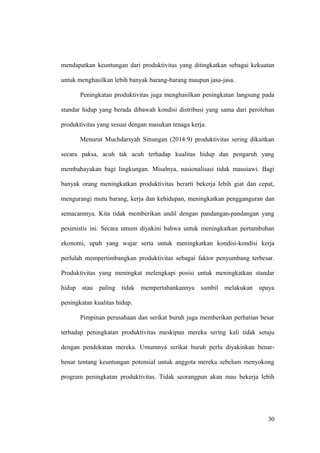 mendapatkan keuntungan dari produktivitas yang ditingkatkan sebagai kekuatan
untuk menghasilkan lebih banyak barang-barang maupun jasa-jasa.
Peningkatan produktivitas juga menghasilkan peningkatan langsung pada
standar hidup yang berada dibawah kondisi distribusi yang sama dari perolehan
produktivitas yang sesuai dengan masukan tenaga kerja.
Menurut Muchdarsyah Sinungan (2014:9) produktivitas sering dikaitkan
secara paksa, acuh tak acuh terhadap kualitas hidup dan pengaruh yang
membahayakan bagi lingkungan. Misalnya, nasionalisasi tidak mausiawi. Bagi
banyak orang meningkatkan produktivitas berarti bekerja lebih giat dan cepat,
mengurangi mutu barang, kerja dan kehidupan, meningkatkan pengganguran dan
semacamnya. Kita tidak memberikan andil dengan pandangan-pandangan yang
pesimistis ini. Secara umum diyakini bahwa untuk meningkatkan pertumbuhan
ekonomi, upah yang wajar serta untuk meningkatkan kondisi-kondisi kerja
perlulah mempertimbangkan produktivitas sebagai faktor penyumbang terbesar.
Produktivitas yang meningkat melengkapi posisi untuk meningkatkan standar
hidup atau paling tidak mempertahankannya sambil melakukan upaya
peningkatan kualitas hidup.
Pimpinan perusahaan dan serikat buruh juga memberikan perhatian besar
terhadap peningkatan produktivitas meskipun mereka sering kali tidak setuju
dengan pendekatan mereka. Umumnya serikat buruh perlu diyakinkan benar-
benar tentang keuntungan potensial untuk anggota mereka sebelum menyokong
program peningkatan produktivitas. Tidak seorangpun akan mau bekerja lebih
30
 