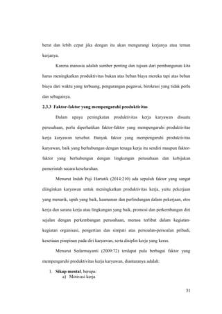 berat dan lebih cepat jika dengan itu akan mengurangi kerjanya atau teman
kerjanya.
Karena manusia adalah sumber penting dan tujuan dari pembangunan kita
harus meningkatkan produktivitas bukan atas beban biaya mereka tapi atas beban
biaya dari waktu yang terbuang, pengurangan pegawai, birokrasi yang tidak perlu
dan sebagainya.
2.3.3 Faktor-faktor yang mempengaruhi produktivitas
Dalam upaya peningkatan produktivitas kerja karyawan disuatu
perusahaan, perlu diperhatikan faktor-faktor yang mempengaruhi produktivitas
kerja karyawan tersebut. Banyak faktor yang mempengaruhi produktivitas
karyawan, baik yang berhubungan dengan tenaga kerja itu sendiri maupun faktor-
faktor yang berhubungan dengan lingkungan perusahaan dan kebijakan
pemerintah secara keseluruhan.
Menurut Indah Puji Hartatik (2014:210) ada sepuluh faktor yang sangat
diinginkan karyawan untuk meningkatkan produktivitas kerja, yaitu pekerjaan
yang menarik, upah yang baik, keamanan dan perlindungan dalam pekerjaan, etos
kerja dan sarana kerja atau lingkungan yang baik, promosi dan perkembangan diri
sejalan dengan perkembangan perusahaan, merasa terlibat dalam kegiatan-
kegiatan organisasi, pengertian dan simpati atas persoalan-persoalan pribadi,
kesetiaan pimpinan pada diri karyawan, serta disiplin kerja yang keras.
Menurut Sedarmayanti (2009:72) terdapat pula berbagai faktor yang
mempengaruhi produktivitas kerja karyawan, diantaranya adalah:
1. Sikap mental, berupa:
a) Motivasi kerja
31
 