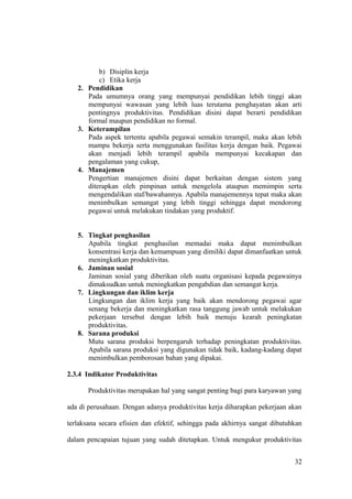 b) Disiplin kerja
c) Etika kerja
2. Pendidikan
Pada umumnya orang yang mempunyai pendidikan lebih tinggi akan
mempunyai wawasan yang lebih luas terutama penghayatan akan arti
pentingnya produktivitas. Pendidikan disini dapat berarti pendidikan
formal maupun pendidikan no formal.
3. Keterampilan
Pada aspek tertentu apabila pegawai semakin terampil, maka akan lebih
mampu bekerja serta menggunakan fasilitas kerja dengan baik. Pegawai
akan menjadi lebih terampil apabila mempunyai kecakapan dan
pengalaman yang cukup,
4. Manajemen
Pengertian manajemen disini dapat berkaitan dengan sistem yang
diterapkan oleh pimpinan untuk mengelola ataupun memimpin serta
mengendalikan staf/bawahannya. Apabila manajemennya tepat maka akan
menimbulkan semangat yang lebih tinggi sehingga dapat mendorong
pegawai untuk melakukan tindakan yang produktif.
5. Tingkat penghasilan
Apabila tingkat penghasilan memadai maka dapat menimbulkan
konsentrasi kerja dan kemampuan yang dimiliki dapat dimanfaatkan untuk
meningkatkan produktivitas.
6. Jaminan sosial
Jaminan sosial yang diberikan oleh suatu organisasi kepada pegawainya
dimaksudkan untuk meningkatkan pengabdian dan semangat kerja.
7. Lingkungan dan iklim kerja
Lingkungan dan iklim kerja yang baik akan mendorong pegawai agar
senang bekerja dan meningkatkan rasa tanggung jawab untuk melakukan
pekerjaan tersebut dengan lebih baik menuju kearah peningkatan
produktivitas.
8. Sarana produksi
Mutu sarana produksi berpengaruh terhadap peningkatan produktivitas.
Apabila sarana produksi yang digunakan tidak baik, kadang-kadang dapat
menimbulkan pemborosan bahan yang dipakai.
2.3.4 Indikator Produktivitas
Produktivitas merupakan hal yang sangat penting bagi para karyawan yang
ada di perusahaan. Dengan adanya produktivitas kerja diharapkan pekerjaan akan
terlaksana secara efisien dan efektif, sehingga pada akhirnya sangat dibutuhkan
dalam pencapaian tujuan yang sudah ditetapkan. Untuk mengukur produktivitas
32
 