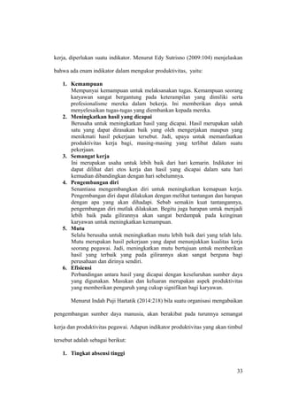 kerja, diperlukan suatu indikator. Menurut Edy Sutrisno (2009:104) menjelaskan
bahwa ada enam indikator dalam mengukur produktivitas, yaitu:
1. Kemampuan
Mempunyai kemampuan untuk melaksanakan tugas. Kemampuan seorang
karyawan sangat bergantung pada keterampilan yang dimiliki serta
profesionalisme mereka dalam bekerja. Ini memberikan daya untuk
menyelesaikan tugas-tugas yang diembankan kepada mereka.
2. Meningkatkan hasil yang dicapai
Berusaha untuk meningkatkan hasil yang dicapai. Hasil merupakan salah
satu yang dapat dirasakan baik yang oleh mengerjakan maupun yang
menikmati hasil pekerjaan tersebut. Jadi, upaya untuk memanfaatkan
produktivitas kerja bagi, masing-masing yang terlibat dalam suatu
pekerjaan.
3. Semangat kerja
Ini merupakan usaha untuk lebih baik dari hari kemarin. Indikator ini
dapat dilihat dari etos kerja dan hasil yang dicapai dalam satu hari
kemudian dibandingkan dengan hari sebelumnya.
4. Pengembangan diri
Senantiasa mengembangkan diri untuk meningkatkan kemapuan kerja.
Pengembangan diri dapat dilakukan dengan melihat tantangan dan harapan
dengan apa yang akan dihadapi. Sebab semakin kuat tantangannya,
pengembangan diri mutlak dilakukan. Begitu juga harapan untuk menjadi
lebih baik pada gilirannya akan sangat berdampak pada keinginan
karyawan untuk meningkatkan kemampuan.
5. Mutu
Selalu berusaha untuk meningkatkan mutu lebih baik dari yang telah lalu.
Mutu merupakan hasil pekerjaan yang dapat menunjukkan kualitas kerja
seorang pegawai. Jadi, meningkatkan mutu bertujuan untuk memberikan
hasil yang terbaik yang pada gilirannya akan sangat berguna bagi
perusahaan dan dirinya sendiri.
6. Efisiensi
Perbandingan antara hasil yang dicapai dengan keseluruhan sumber daya
yang digunakan. Masukan dan keluaran merupakan aspek produktivitas
yang memberikan pengaruh yang cukup signifikan bagi karyawan.
Menurut Indah Puji Hartatik (2014:218) bila suatu organisasi mengabaikan
pengembangan sumber daya manusia, akan berakibat pada turunnya semangat
kerja dan produktivitas pegawai. Adapun indikator produktivitas yang akan timbul
tersebut adalah sebagai berikut:
1. Tingkat absensi tinggi
33
 