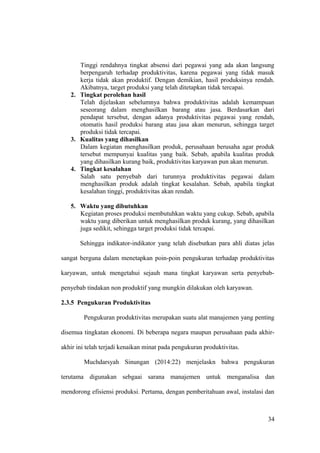 Tinggi rendahnya tingkat absensi dari pegawai yang ada akan langsung
berpengaruh terhadap produktivitas, karena pegawai yang tidak masuk
kerja tidak akan produktif. Dengan demikian, hasil produksinya rendah.
Akibatnya, target produksi yang telah ditetapkan tidak tercapai.
2. Tingkat perolehan hasil
Telah dijelaskan sebelumnya bahwa produktivitas adalah kemampuan
seseorang dalam menghasilkan barang atau jasa. Berdasarkan dari
pendapat tersebut, dengan adanya produktivitas pegawai yang rendah,
otomatis hasil produksi barang atau jasa akan menurun, sehingga target
produksi tidak tercapai.
3. Kualitas yang dihasilkan
Dalam kegiatan menghasilkan produk, perusahaan berusaha agar produk
tersebut mempunyai kualitas yang baik. Sebab, apabila kualitas produk
yang dihasilkan kurang baik, produktivitas karyawan pun akan menurun.
4. Tingkat kesalahan
Salah satu penyebab dari turunnya produktivitas pegawai dalam
menghasilkan produk adalah tingkat kesalahan. Sebab, apabila tingkat
kesalahan tinggi, produktivitas akan rendah.
5. Waktu yang dibutuhkan
Kegiatan proses produksi membutuhkan waktu yang cukup. Sebab, apabila
waktu yang diberikan untuk menghasilkan produk kurang, yang dihasilkan
juga sedikit, sehingga target produksi tidak tercapai.
Sehingga indikator-indikator yang telah disebutkan para ahli diatas jelas
sangat berguna dalam menetapkan poin-poin pengukuran terhadap produktivitas
karyawan, untuk mengetahui sejauh mana tingkat karyawan serta penyebab-
penyebab tindakan non produktif yang mungkin dilakukan oleh karyawan.
2.3.5 Pengukuran Produktivitas
Pengukuran produktivitas merupakan suatu alat manajemen yang penting
disemua tingkatan ekonomi. Di beberapa negara maupun perusahaan pada akhir-
akhir ini telah terjadi kenaikan minat pada pengukuran produktivitas.
Muchdarsyah Sinungan (2014:22) menjelaskn bahwa pengukuran
terutama digunakan sebgaai sarana manajemen untuk menganalisa dan
mendorong efisiensi produksi. Pertama, dengan pemberitahuan awal, instalasi dan
34
 