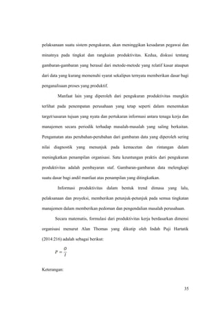 pelaksanaan suatu sistem pengukuran, akan meninggikan kesadaran pegawai dan
minatnya pada tingkat dan rangkaian produktivitas. Kedua, diskusi tentang
gambaran-gambaran yang berasal dari metode-metode yang relatif kasar ataupun
dari data yang kurang memenuhi syarat sekalipun ternyata memberikan dasar bagi
penganalisaan proses yang produktif.
Manfaat lain yang diperoleh dari pengukuran produktivitas mungkin
terlihat pada penempatan perusahaan yang tetap seperti dalam menentukan
target/sasaran tujuan yang nyata dan pertukaran informasi antara tenaga kerja dan
manajemen secara periodik terhadap masalah-masalah yang saling berkaitan.
Pengamatan atas perubahan-perubahan dari gambaran data yang diperoleh sering
nilai diagnostik yang menunjuk pada kemacetan dan rintangan dalam
meningkatkan penampilan organisasi. Satu keuntungan praktis dari pengukuran
produktivitas adalah pembayaran staf. Gambaran-gambaran data melengkapi
suatu dasar bagi andil manfaat atas penampilan yang ditingkatkan.
Informasi produktivitas dalam bentuk trend dimasa yang lalu,
pelaksanaan dan proyeksi, memberikan petunjuk-petunjuk pada semua tingkatan
manajemen dalam memberikan pedoman dan pengendalian masalah perusahaan.
Secara matematis, formulasi dari produktivitas kerja berdasarkan dimensi
organisasi menurut Alan Thomas yang dikutip oleh Indah Puji Hartatik
(2014:216) adalah sebagai berikut:
Keterangan:
35
 