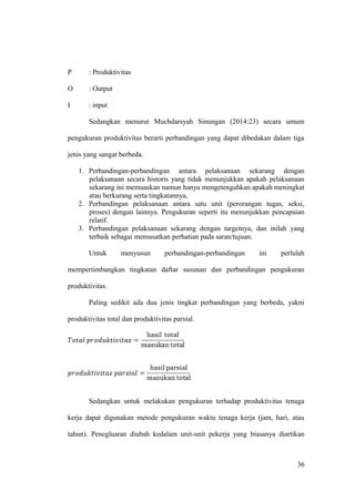 P : Produktivitas
O : Output
I : input
Sedangkan menurut Muchdarsyah Sinungan (2014:23) secara umum
pengukuran produktivitas berarti perbandingan yang dapat dibedakan dalam tiga
jenis yang sangat berbeda.
1. Perbandingan-perbandingan antara pelaksanaan sekarang dengan
pelaksanaan secara historis yang tidak menunjukkan apakah pelaksanaan
sekarang ini memuaskan namun hanya mengetengahkan apakah meningkat
atau berkurang serta tingkatannya,
2. Perbandingan pelaksanaan antara satu unit (perorangan tugas, seksi,
proses) dengan lainnya. Pengukuran seperti itu menunjukkan pencapaian
relatif.
3. Perbandingan pelaksanaan sekarang dengan targetnya, dan inilah yang
terbaik sebagai memusatkan perhatian pada saran/tujuan.
Untuk menyusun perbandingan-perbandingan ini perlulah
mempertimbangkan tingkatan daftar susunan dan perbandingan pengukuran
produktivitas.
Paling sedikit ada dua jenis tingkat perbandingan yang berbeda, yakni
produktivitas total dan produktivitas parsial.
Sedangkan untuk melakukan pengukuran terhadap produktivitas tenaga
kerja dapat digunakan metode pengukuran waktu tenaga kerja (jam, hari, atau
tahun). Penegluaran diubah kedalam unit-unit pekerja yang biasanya diartikan
36
 