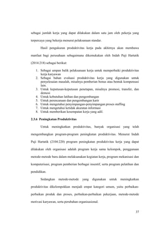 sebagai jumlah kerja yang dapat dilakukan dalam satu jam oleh pekerja yang
terpercaya yang bekerja menurut pelaksanaan standar.
Hasil pengukuran produktivitas kerja pada akhirnya akan membawa
manfaat bagi perusahaan sebagaimana dikemukakan oleh Indah Puji Hartatik
(2014:218) sebagai berikut:
1. Sebagai umpan balik pelaksanaan kerja untuk memperbaiki produktivitas
kerja karyawan
2. Sebagai bahan evaluasi produktivitas kerja yang digunakan untuk
penyelesaian masalah, misalnya pemberian bonus atau bentuk kompensasi
lain.
3. Untuk keputusan-keputusan penetapan, misalnya promosi, transfer, dan
demosi
4. Untuk kebutuhan latihan dan pengembangan
5. Untuk perencanaan dan pengembangan karir
6. Untuk mengetahui penyimpangan-penyimpangan proses staffing
7. Untuk mengetahui ketidak akuratan informasi
8. Untuk memberikan kesempatan kerja yang adil.
2.3.6 Peningkatan Produktivitas
Untuk meningkatkan produktivitas, banyak organisasi yang telah
mengembangkan program-program peningkatan produktivitas. Menurut Indah
Puji Hartatik (2104:220) program peningkatan produktivitas kerja yang dapat
dilakukan oleh organisasi adalah program kerja sama kelompok, penggunaan
metode-metode baru dalam melaksanakan kegiatan kerja, program mekanisasi dan
komputerisasi, program pemberian berbagai insentif, serta program pelatihan dan
pendidikan.
Sedangkan metode-metode yang digunakan untuk meningkatkan
produktivitas dikelompokkan menjadi empat kategori umum, yaitu perbaikan-
perbaikan produk dan proses, perbaikan-perbaikan pekerjaan, metode-metode
motivasi karyawan, serta perubahan organisasional.
37
 