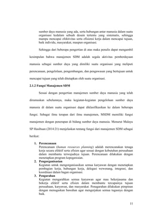 sumber daya manusia yang ada, serta hubungan antar manusia dalam suatu
organisasi kedalam sebuah desain tertentu yang sistematis, sehingga
mampu mencapai efektivitas serta efisiensi kerja dalam mencapai tujuan,
baik individu, masyarakat, maupun organisasi.
Sehingga dari beberapa pengertian di atas maka penulis dapat mengambil
kesimpulan bahwa manajemen SDM adalah segala aktivitas pemberdayaan
manusia sebagai sumber daya yang dimiliki suatu organisasi yang meliputi
perencanaan, pengelolaan, pengembangan, dan pengawasan yang bertujuan untuk
mencapai tujuan yang telah ditetapkan oleh suatu organisasi.
2.1.2 Fungsi Manajemen SDM
Sesuai dengan pengertian manajemen sumber daya manusia yang telah
dirumuskan sebelumnya, maka kegiatan-kegiatan pengelolaan sumber daya
manusia di dalam suatu organisasi dapat diklasifikasikan ke dalam beberapa
fungsi. Sebagai ilmu terapan dari ilmu manajemen, MSDM memiliki fungsi
manajemen dengan penerapan di bidang sumber daya manusia. Menurut Malayu
SP Hasibuan (2014:21) menjelaskan tentang fungsi dari manajemen SDM sebagai
berikut:
1. Perencanaan
Perencanaan (human resources planning) adalah merencanakan tenaga
kerja secara efektif serta efisien agar sesuai dengan kebutuhan perusahaan
dalam membantu terwujudnya tujuan. Perencanaan dilakukan dengan
menetapkan program kepegawaian.
2. Pengorganisasian
Kegiatan untuk mengorganisasikan semua karyawan dengan menetapkan
pembagian kerja, hubungan kerja, delegasi wewenang, integrasi, dan
koordinasi dalam bagan organisasi.
3. Pengarahan
Kegiatan mengarahkan semua karyawan agar mau bekerjasama dan
bekerja efektif serta efisien dalam membantu tercapainya tujuan
perusahaan, karyawan, dan masyarakat. Penagarahan dilakukan pimpinan
dengan menugaskan bawahan agar mengerjakan semua tugasnya dengan
baik.
11
 