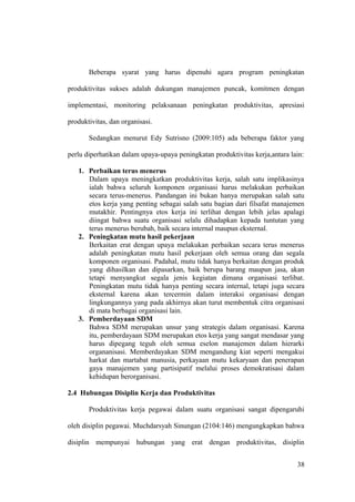 Beberapa syarat yang harus dipenuhi agara program peningkatan
produktivitas sukses adalah dukungan manajemen puncak, komitmen dengan
implementasi, monitoring pelaksanaan peningkatan produktivitas, apresiasi
produktivitas, dan organisasi.
Sedangkan menurut Edy Sutrisno (2009:105) ada beberapa faktor yang
perlu diperhatikan dalam upaya-upaya peningkatan produktivitas kerja,antara lain:
1. Perbaikan terus menerus
Dalam upaya meningkatkan produktivitas kerja, salah satu implikasinya
ialah bahwa seluruh komponen organisasi harus melakukan perbaikan
secara terus-menerus. Pandangan ini bukan hanya merupakan salah satu
etos kerja yang penting sebagai salah satu bagian dari filsafat manajemen
mutakhir. Pentingnya etos kerja ini terlihat dengan lebih jelas apalagi
diingat bahwa suatu organisasi selalu dihadapkan kepada tuntutan yang
terus menerus berubah, baik secara internal maupun eksternal.
2. Peningkatan mutu hasil pekerjaan
Berkaitan erat dengan upaya melakukan perbaikan secara terus menerus
adalah peningkatan mutu hasil pekerjaan oleh semua orang dan segala
komponen organisasi. Padahal, mutu tidak hanya berkaitan dengan produk
yang dihasilkan dan dipasarkan, baik berupa barang maupun jasa, akan
tetapi menyangkut segala jenis kegiatan dimana organisasi terlibat.
Peningkatan mutu tidak hanya penting secara internal, tetapi juga secara
eksternal karena akan tercermin dalam interaksi organisasi dengan
lingkungannya yang pada akhirnya akan turut membentuk citra organisasi
di mata berbagai organisasi lain.
3. Pemberdayaan SDM
Bahwa SDM merupakan unsur yang strategis dalam organisasi. Karena
itu, pemberdayaan SDM merupakan etos kerja yang sangat mendasar yang
harus dipegang teguh oleh semua eselon manajemen dalam hierarki
organanisasi. Memberdayakan SDM mengandung kiat seperti mengakui
harkat dan martabat manusia, perkayaan mutu kekaryaan dan penerapan
gaya manajemen yang partisipatif melalui proses demokratisasi dalam
kehidupan berorganisasi.
2.4 Hubungan Disiplin Kerja dan Produktivitas
Produktivitas kerja pegawai dalam suatu organisasi sangat dipengaruhi
oleh disiplin pegawai. Muchdarsyah Sinungan (2104:146) mengungkapkan bahwa
disiplin mempunyai hubungan yang erat dengan produktivitas, disiplin
38
 