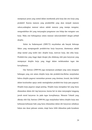 mempunyai peran yang sentral dalam membentuk pola kerja dan etos kerja yang
produktif. Karena manusia yang produktiflah yang akan menjadi manusia
sukses,sedangkan manusai sukses adalah manusia yang mampu mengatur,
mengendalikan diri yang menyangkut pengaturan cara hidup dan mengatur cara
kerja. Maka erat hubungannya antara manusai sukses/produktif dengan pribadi
disiplin.
Selain itu Sedarmayanti (2009:72) meyebutkan ada banyak beberapa
faktor yang mempengaruhi produktivitas kerja karyawan, diantaranya adalah
sikap mental yang terdiri dari: disiplin kerja, motivasi kerja, dan etika kerja.
Produktivitas yang tinggi dapat dicapai jika didukung oleh para karyawan yang
mempunyai disiplin kerja yang tinggi dalam melaksanakan tugas dan
kewajibannya.
Edy Sutrisno (2009:94) juga mempunyai pendapat yang sama mengenai
hubungan yang erat antara disiplin kerja dan produktivitas.Beliau menjelaskan
bahwa disiplin pegawai memainkan peranan yang dominan, krusial, dan kritikal
dalam keseluruhan upaya untuk meningkatkan produktivitas kerja para pegawai.
Disiplin kerja pegawai sangat penting. Disiplin kerja merupakan hal yang harus
ditanamkan dalam diri tiap karyawan, karena hal ini akan menyangkut tanggung
jawab moral karyawan itu pada tugas kewajibannya. Menurut Tohardi yang
dikutip oleh Edy Sutrisno (2009:96) juga menjelaskan bahwa disiplin kerja atau
kebiasaan-kebiasaan baik yang harus ditanamkan dalam diri karyawan sebaiknya
bukan atas dasar paksaan semata, tetapi harus lebih didasarkan pada kesadaran
39
 