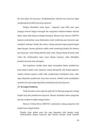 diri dari dalam diri karyawan. Ketidakdisiplinan individu atau karyawan dapat
mempengaruhi produktivitas kerja organisasi.
Disiplin dibutuhkan untuk tujuan organisasi yang lebih jauh, guna
menjaga efisiensi dengan mencegah dan mengoreksi tindakan-tindakan individu
dalam itikad tidak baiknya terhadap kelompok. Menurut Edy Sutrisno (2009:97)
kegiatan pendisiplinan yang dilaksanakan untuk mendorong para karyawan agar
mengikuti berrbagai standar dan aturan, sehinga penyelewengan-penyelewengan
dapat dicegah. Sasaran pokoknya adalah untuk mendorong disiplin diri diantara
para karyawan untuk datang dikantor tepat waktu. Dengan datang di kantor tepat
waktu dan melaksanakan tugas sesuai dengan tugasnya, maka diharapkan
produktivitas kerja akan meningkat.
Dari penjelasan tersebut diatas dapat disimpulkan bahwa produktivitas
kerja pegawai dalam suatu organisasi sangat dipengaruhi oleh disiplin pegawai.
Apabila diantara pegawai sudah tidak menghiraukan kedisiplinan kerja, maka
dapat dipastikan produktivitas kerja akan menurun. Padahal untuk mendapatkan
produktivitas kerja sangat diperlukan kedisiplinan dari para karyawan.
2.5 Kerangka Pemikiran
Telah diuraikan secara terperinci pada bab II, beberapa pengertian tentang
disiplin kerja dan produktivitas karyawan. Dimana disebutkan bahwa pengertian
dari dua variabel itu adalah sebagai berikut:
Menurut Veithzal Rivai (2009:825) menjelaskan tentang pengertian dari
disiplin kerja sebagai berikut:
Disiplin kerja adalah suatu alat yang digunakan oleh manajer untuk
berkomunikasi dengan karyawan agar mereka bersedia untuk merubah
40
 