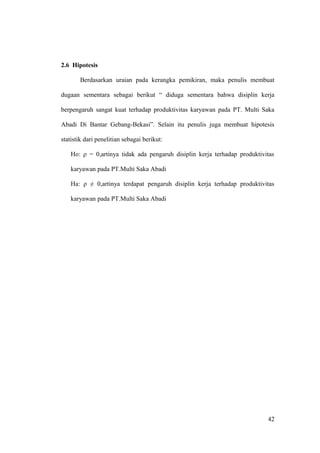 2.6 Hipotesis
Berdasarkan uraian pada kerangka pemikiran, maka penulis membuat
dugaan sementara sebagai berikut “ diduga sementara bahwa disiplin kerja
berpengaruh sangat kuat terhadap produktivitas karyawan pada PT. Multi Saka
Abadi Di Bantar Gebang-Bekasi”. Selain itu penulis juga membuat hipotesis
statistik dari penelitian sebagai berikut:
Ho: ρ = 0,artinya tidak ada pengaruh disiplin kerja terhadap produktivitas
karyawan pada PT.Multi Saka Abadi
Ha: ρ ≠ 0,artinya terdapat pengaruh disiplin kerja terhadap produktivitas
karyawan pada PT.Multi Saka Abadi
42
 