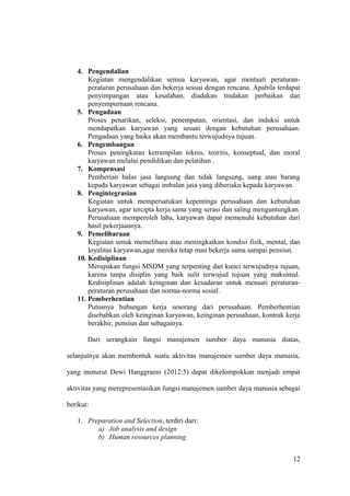 4. Pengendalian
Kegiatan mengendalikan semua karyawan, agar mentaati peraturan-
peraturan perusahaan dan bekerja sesuai dengan rencana. Apabila terdapat
penyimpangan atau kesalahan, diadakan tindakan perbaikan dan
penyempurnaan rencana.
5. Pengadaan
Proses penarikan, seleksi, penempatan, orientasi, dan induksi untuk
mendapatkan karyawan yang sesuai dengan kebutuhan perusahaan.
Pengadaan yang baika akan membantu terwujudnya tujuan.
6. Pengembangan
Proses peningkatan ketrampilan teknis, teoritis, konseptual, dan moral
karyawan melalui pendidikan dan pelatihan .
7. Kompensasi
Pemberian balas jasa langsung dan tidak langsung, uang atau barang
kepada karyawan sebagai imbalan jasa yang diberiakn kepada karyawan.
8. Pengintegrasian
Kegiatan untuk mempersatukan kepentinga perusahaan dan kebutuhan
karyawan, agar tercipta kerja sama yang serasi dan saling menguntungkan.
Perusahaan memperoleh laba, karyawan dapat memenuhi kebutuhan dari
hasil pekerjaannya.
9. Pemeliharaan
Kegiatan untuk memelihara atau meningkatkan kondisi fisik, mental, dan
loyalitas karyawan,agar mereka tetap mau bekerja sama sampai pensiun.
10. Kedisiplinan
Merupakan fungsi MSDM yang terpenting dan kunci terwujudnya tujuan,
karena tanpa disiplin yang baik sulit terwujud tujuan yang maksimal.
Kedisiplinan adalah keinginan dan kesadaran untuk menaati peraturan-
peraturan perusahaan dan norma-norma sosial.
11. Pemberhentian
Putusnya hubungan kerja sesorang dari perusahaan. Pemberhentian
disebabkan oleh keinginan karyawan, keinginan perusahaan, kontrak kerja
berakhir, pensiun dan sebagainya.
Dari serangkain fungsi manajemen sumber daya manusia diatas,
selanjutnya akan membentuk suatu aktivitas manajemen sumber daya manusia,
yang menurut Dewi Hanggraeni (2012:5) dapat dikelompokkan menjadi empat
aktivitas yang merepresentasikan fungsi manajemen sumber daya manusia sebagai
berikut:
1. Preparation and Selection, terdiri dari:
a) Job analysis and design
b) Human resources planning
12
 