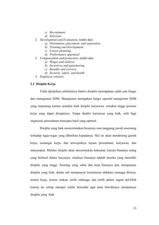 c) Recruitment
d) Selection
2. Development and Evaluation, terdiri dari:
a) Orientation, placement, and separation
b) Training and development
c) Career planning
d) Performance appraisal
3. Compensation and protection, terdiri dari:
a) Wages and salaries
b) Incentives and gainsharing
c) Benefits and services
d) Security, safety, and health
4. Employee relation
2.2 Disiplin Kerja
Telah dijelaskan sebelumnya bahwa disiplin meruapakan salah satu fungsi
dari manajemen SDM. Manajemen merupakan fungsi operatif manajemen SDM
yang terpenting karena semakin baik disiplin karyawan, semakin tinggi prestasi
kerja yang dapat dicapainya. Tanpa displin karyawan yang baik, sulit bagi
organisasi perusahaan mencapai hasil yang optimal.
Disiplin yang baik mencerminkan besarnya rasa tanggung jawab seseorang
terhadap tugas-tugas yang diberikan kepadanya. Hal ini akan mendorong gairah
kerja, semangat kerja, dan terwujudnya tujuan perusahaan, karyawan, dan
masyarakat. Melalui disiplin akan mecerminkan kekuatan, karena biasanya orang
yang berhasil dalam karyanya, studinya biasanya adalah mereka yang memiliki
disiplin yang tinggi. Seorang yang sehat dan kuat biasanya pun mempunyai
disiplin yang baik, dalam arti mempunyai keteraturan didalam menjaga dirinya,
teratur kerja, teratur makan, tertib olahraga, dan tertib dalam segala hal.Oleh
karena itu setiap manajer selalu berusaha agar para bawahnnya mempunyai
disiplin yang baik.
13
 