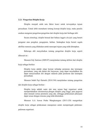 2.2.1 Pengertian Disiplin Kerja
Disiplin menjadi salah satu faktor kunci untuk terwujudnya tujuan
perusahaan. Untuk lebih memahami tentang konsep disiplin kerja, maka penulis
uraikan mengenai pengertian-pengertian dari disiplin kerja dari berbagai ahli.
Secara etimologi, disiplin berasal dari bahasa inggris disciple yang berarti
penganut atau pengikut, pengajaran, latihan. Sedangkan kerja berarti segala
aktifitas manusia yang dilakukan untuk mencapai tujuan yang telah ditetapkan.
Beberapa ahli menyebutkan tentang pengertian disiplin kerja seperti
dibawah ini :
Menurut Edy Sutrisno (2009:87) menjelaskan tentang definisi dari disiplin
kerja sebagai berikut:
Disiplin kerja adalah sikap hormat terhadap peraturan dan ketetapan
perusahaan, yang ada dalam diri karyawan, yang dapat meyebabkan dia
dapat menyesuaikan diri dengan sukarela pada peraturan dan ketetapan
perusahaan.
Menurut Indah Puji Hartatik (2014:184) menjelaskan tentang pengertian
dari disiplin kerja sebagai berikut :
Disiplin kerja adalah suatu alat atau sarana bagi organisasi untuk
mempertahankan eksistensinya,dengan disiplin yang tinggi, para pegawai
akan menaati semua peraturan yang ada, sehingga pelaksanaan pekerjaan
dapat sesuai dengan rencana yang telah ditentukan.
Menurut A.A Anwar Prabu Mangkunegara (2013:129) mengartikan
disiplin kerja sebagai pelaksanaan manajemen untuk memperteguh pedoman-
pedoman organisasi.
14
 