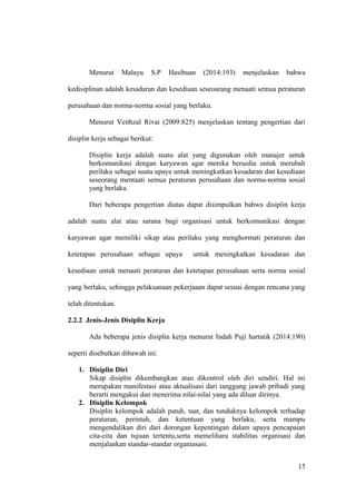 Menurut Malayu S.P Hasibuan (2014:193) menjelaskan bahwa
kedisiplinan adalah kesadaran dan kesediaan seseoarang menaati semua peraturan
perusahaan dan norma-norma sosial yang berlaku.
Menurut Veithzal Rivai (2009:825) menjelaskan tentang pengertian dari
disiplin kerja sebagai berikut:
Disiplin kerja adalah suatu alat yang digunakan oleh manajer untuk
berkomunikasi dengan karyawan agar mereka bersedia untuk merubah
perilaku sebagai suatu upaya untuk meningkatkan kesadaran dan kesediaan
seseorang mentaati semua peraturan perusahaan dan norma-norma sosial
yang berlaku.
Dari beberapa pengertian diatas dapat disimpulkan bahwa disiplin kerja
adalah suatu alat atau sarana bagi organisasi untuk berkomunikasi dengan
karyawan agar memiliki sikap atau perilaku yang menghormati peraturan dan
ketetapan perusahaan sebagai upaya untuk meningkatkan kesadaran dan
kesediaan untuk menaati peraturan dan ketetapan perusahaan serta norma sosial
yang berlaku, sehingga pelaksanaan pekerjaaan dapat sesuai dengan rencana yang
telah ditentukan.
2.2.2 Jenis-Jenis Disiplin Kerja
Ada beberapa jenis disiplin kerja menurut Indah Puji hartatik (2014:190)
seperti disebutkan dibawah ini:
1. Disiplin Diri
Sikap disiplin dikembangkan atau dikontrol oleh diri sendiri. Hal ini
merupakan manifestasi atau aktualisasi dari tanggung jawab pribadi yang
berarti mengakui dan menerima nilai-nilai yang ada diluar dirinya.
2. Disiplin Kelompok
Disiplin kelompok adalah patuh, taat, dan tunduknya kelompok terhadap
peraturan, perintah, dan ketentuan yang berlaku, serta mampu
mengendalikan diri dari dorongan kepentingan dalam upaya pencapaian
cita-cita dan tujuan tertentu,serta memelihara stabilitas organisasi dan
menjalankan standar-standar organiasasi.
15
 