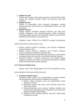 3. Disiplin Preventif
Disiplin yang ditujukan untuk mendorong pegawai agar berdisiplin dengan
menaati dan mengikuti berbagai standar serta peraturan yang telah
ditetapkan.
4. Disiplin Korektif
Disiplin ini dimaksudkan untuk menangani pelanggaran terhadap
peraturan-peraturan yang berlaku dan memperbaikinya untuk masa yang
akan datang.
5. Disiplin Progresif
Disiplin progresif merupakan pemberian hukuman yang lebih berat
terhadap pelanggaran yang berulang.Tujuannya adalah memberikan
kesempatan kepada pegawai untuk mengambil tindakan korektif sebelum
dilakukan hukuman-hukuman yang lebih serius.
Sedangkan meurut Veithzal Rivai (2009:825) membagi bentuk-bentuk
disiplin kerja kedalam empat perspektif, yaitu:
1. Disiplin retributif (retributive discipline), yaitu berusaha menghukum
orang yang berbuat salah.
2. Disiplin korektif (corrective discipline), yaitu berusaha membantu
karyawan mengoreksi perilakunya yang tidak tepat.
3. Perspektif hak-hak individu (individual rights perspective), yaitu berusaha
melindungi hak-hak dasar individu selama tindakan-tindakan disipliner.
4. Perspektif utilitarian ( utilitarian perspective), yaitu berfokus kepada
penggunaan disiplin hanya pada saat konsekuensi-konsekuensi tindakan
disiplin melebihi dampak-dampak negatifnya.
2.2.3 Pendekatan Disiplin Kerja
Menurut Anwar Prabu Mangkunegara (2013:130) menyebutkan ada tiga
jenis pendekatan terkait dengan disiplin kerja,yaitu:
1. Pendekatan disiplin modern
Pendekatan disiplin modern yaitu mempertemukan sejumlah keperluan
atau kebutuhan baru diluar hukuman. Pendekatan ini berasumsi:
a) Disiplin modern merupakan suatu cara menghindarkan bentuk
hukuman secara fisik.
b) Melindungi tuduhan yang benar untuk diteruskan pada proses
hukum yang berlaku.
c) Keputusan-keputusan yang semaunya terhadap kesalahan atau
prasangka harus diperbaiki dengan mengadakan proses penyuluhan
dengan mendapatkan fakta-faktanya.
d) Melakukan protes terhadap keputusan yang berat sebelah pihak
terhadap kasus disiplin
16
 