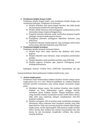 2. Pendekatan disiplin dengan tradisi
Pendekatan disiplin dengan tradisi, yaitu pendekatan disiplin dengan cara
memberikan hukuman. Pendekatan ini berasumsi:
a) Disiplin dilakukan oleh atasan kepada bawahan, dan tidak pernah
ada peninjauan kembali bila telah diputuskan.
b) Disiplin adalah hukuman untuk pelanggaran, pelaksanaannya harus
disesuaikan dengan tingkat pelanggarannya.
c) Pengaruh hukuman hukuman untuk memberikan pelajaran kepada
pelanggar maupun kepada pegawai lainnya
d) Peningkatan perbuatan pelanggaran diperlukan hukuman yang
lebih keras.
e) Pemberina hukuman kepada pegawai yang melanggar untuk kedua
kalinya harus diberikan hukuman yang lebih berat.
3. Pendekatan disiplin bertujuan
Pendekatan disiplin bertujuan berasumsi bahwa:
a) Disiplin kerja harus dapat diterima dan dipahami oleh semua
pegawai.
b) Disiplin bukanlah suatu hukuman, tetapi merupakan pembentukan
perilaku.
c) Disiplin ditujukan untuk perubahan perilaku yang lebih baik
d) Disiplin pegawai bertujuan agar pegawai bertanggung jawab
terhadap perbuatannya.
Sedangkan menurut Veithzal Rivai (2009:826) menyebutkan ada tiga
konsep pendekatan dalam pelaksanaan tindakan disiplin kerja, yaitu:
1. Aturan tungku panas
Pendekatan untuk melaksanakan tindakan disipliner disebut sebagai aturan
tungku panas (hot stove rule). Menurut pendekatan ini, tindakan disipliner
haruslah memiliki konsekuensi yang analog dengan menyentuh tungku
panas.
a) Membakar dengan segera. Jika tindakan disipliner akan diambil,
tindakan itu harus dilaksanakan segera sehingga individu
memahami alasan tindakan tersebut. Dengan berlalunya waktu,
orang memiliki tendensi meyakinkan mereka sendiri bahwa dirinya
tidak salah yang cenderung sebagian menghapuskan efek-efek
disipliner terdahulu.
b) Memberi peringatan. Hal ini penting untuk memberikan peringatan
sebelumnya bahwa hukuman akan mengikuti perilaku yang tidak
dapat diterima. Pada saat seseorang bergerak semakin dekat dengan
tungku panas, mereka diperingatkan oleh panasnya tungku tersebut
bahwa mereka akan terbakar jika mereka menyentuhnya dan oleh
karena itu ada kesempatan menghindari terbakar jika mereka
memilih demikian.
17
 