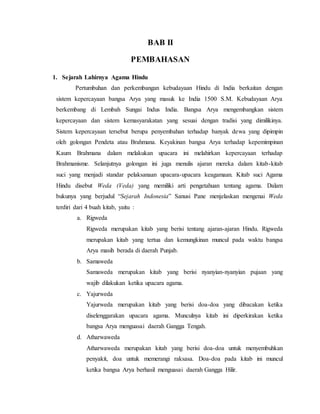 BAB II
PEMBAHASAN
1. Sejarah Lahirnya Agama Hindu
Pertumbuhan dan perkembangan kebudayaan Hindu di India berkaitan dengan
sistem kepercayaan bangsa Arya yang masuk ke India 1500 S.M. Kebudayaan Arya
berkembang di Lembah Sungai Indus India. Bangsa Arya mengembangkan sistem
kepercayaan dan sistem kemasyarakatan yang sesuai dengan tradisi yang dimilikinya.
Sistem kepercayaan tersebut berupa penyembahan terhadap banyak dewa yang dipimpin
oleh golongan Pendeta atau Brahmana. Keyakinan bangsa Arya terhadap kepemimpinan
Kaum Brahmana dalam melakukan upacara ini melahirkan kepercayaan terhadap
Brahmanisme. Selanjutnya golongan ini juga menulis ajaran mereka dalam kitab-kitab
suci yang menjadi standar pelaksanaan upacara-upacara keagamaan. Kitab suci Agama
Hindu disebut Weda (Veda) yang memiliki arti pengetahuan tentang agama. Dalam
bukunya yang berjudul “Sejarah Indonesia” Sanusi Pane menjelaskan mengenai Weda
terdiri dari 4 buah kitab, yaitu :
a. Rigweda
Rigweda merupakan kitab yang berisi tentang ajaran-ajaran Hindu. Rigweda
merupakan kitab yang tertua dan kemungkinan muncul pada waktu bangsa
Arya masih berada di daerah Punjab.
b. Samaweda
Samaweda merupakan kitab yang berisi nyanyian-nyanyian pujaan yang
wajib dilakukan ketika upacara agama.
c. Yajurweda
Yajurweda merupakan kitab yang berisi doa-doa yang dibacakan ketika
diselenggarakan upacara agama. Munculnya kitab ini diperkirakan ketika
bangsa Arya menguasai daerah Gangga Tengah.
d. Atharwaweda
Atharwaweda merupakan kitab yang berisi doa-doa untuk menyembuhkan
penyakit, doa untuk memerangi raksasa. Doa-doa pada kitab ini muncul
ketika bangsa Arya berhasil menguasai daerah Gangga Hilir.
 