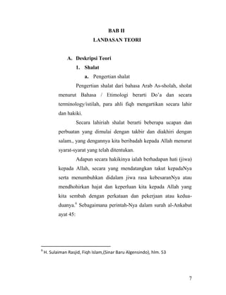 7
BAB II
LANDASAN TEORI
A. Deskripsi Teori
1. Shalat
a. Pengertian shalat
Pengertian shalat dari bahasa Arab As-sholah, sholat
menurut Bahasa / Etimologi berarti Do‟a dan secara
terminology/istilah, para ahli fiqh mengartikan secara lahir
dan hakiki.
Secara lahiriah shalat berarti beberapa ucapan dan
perbuatan yang dimulai dengan takbir dan diakhiri dengan
salam., yang dengannya kita beribadah kepada Allah menurut
syarat-syarat yang telah ditentukan.
Adapun secara hakikinya ialah berhadapan hati (jiwa)
kepada Allah, secara yang mendatangkan takut kepadaNya
serta menumbuhkan didalam jiwa rasa kebesaranNya atau
mendhohirkan hajat dan keperluan kita kepada Allah yang
kita sembah dengan perkataan dan pekerjaan atau kedua-
duanya.6
Sebagaimana perintah-Nya dalam surah al-Ankabut
ayat 45:
6
H. Sulaiman Rasjid, Fiqh Islam,(Sinar Baru Algensindo), hlm. 53
 