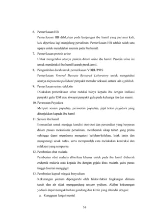 16
6. Pemeriksaan HB
Pemeriksaan HB dilakukan pada kunjungan ibu hamil yang pertama kali,
lalu diperiksa lagi menjelang persalinan. Pemeriksaan HB adalah salah satu
upaya untuk mendeteksi anemia pada ibu hamil.
7. Pemeriksaan protein urine
Untuk mengetahui adanya protein dalam urine ibu hamil. Protein urine ini
untuk mendeteksi ibu hamil kearah preeklamsi.
8. Pengambilan darah untuk pemeriksaan VDRL/PMS
Pemeriksaan Veneral Desease Research Laboratory untuk mengetahui
adanya treponema pallidum/ penyakit menular seksual, antara lain syphilish.
9. Pemeriksaan urine reduksin
Dilakukan pemeriksaan urine reduksi hanya kepada ibu dengan indikasi
penyakit gula/ DM atau riwayat penyakit gula pada keluarga ibu dan suami.
10. Perawatan Payudara
Meliputi senam payudara, perawatan payudara, pijat tekan payudara yang
ditunjukkan kepada ibu hamil
11. Senam ibu hamil
Bermanfaat untuk menjaga kondisi otot-otot dan persendian yang berperan
dalam proses mekanisme persalinan, membentuk sikap tubuh yang prima
sehingga dapat membantu mengatasi keluhan-keluhan, letak janin dan
mengurangi sesak nafas, serta memperoleh cara melakukan kontraksi dan
relaksasi yang sempurna
12. Pemberian obat malaria
Pemberian obat malaria diberikan khusus untuk pada ibu hamil didaerah
endemik malaria atau kepada ibu dengan gejala khas malaria yaitu panas
tinggi disertai menggigil.
13. Pemberian kapsul minyak beryodium
Kekurangan yodium dipengaruhi oleh faktor-faktor lingkungan dimana
tanah dan air tidak menggandung unsure yodium. Akibat kekurangan
yodium dapat mengakibatkan gondong dan kretin yang ditandai dengan:
a. Gangguan fungsi mental
 