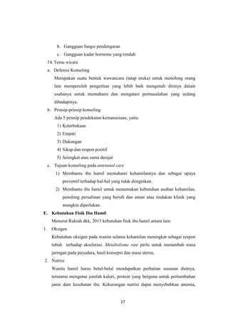 17
b. Gangguan fungsi pendengaran
c. Gangguan kadar hormone yang rendah
14.Temu wicara
a. Defenisi Konseling
Merupakan suatu bentuk wawancara (tatap muka) untuk menolong orang
lain memperoleh pengertian yang lebih baik mengenali dirinya dalam
usahanya untuk memahami dan mengatasi permasalahan yang sedang
dihadapinya.
b. Prinsip-prinsip konseling
Ada 5 prinsip pendekatan kemanusiaan, yaitu:
1) Keterbukaan
2) Empati
3) Dukungan
4) Sikap dan respon positif
5) Setingkat atau sama derajat
c. Tujuan konseling pada antenatal care
1) Membantu ibu hamil memahami kehamilannya dan sebagai upaya
preventif terhadap hal-hal yang tidak diinginkan.
2) Membantu ibu hamil untuk menemukan kebutuhan asuhan kehamilan,
penolong persalinan yang bersih dan aman atau tindakan klinik yang
mungkin diperlukan.
E. Kebutuhan Fisik Ibu Hamil
Menurut Rukiah dkk, 2013 kebutuhan fisik ibu hamil antara lain:
1. Oksigen
Kebutuhan oksigen pada wanita selama kehamilan meningkat sebagai respon
tubuh terhadap akselerasi. Metabolisme rate perlu untuk menambah masa
jaringan pada payudara, hasil konsepsi dan masa uterus.
2. Nutrisi
Wanita hamil harus betul-betul mendapatkan perhatian susunan dietnya,
terutama mengenai jumlah kalori, protein yang berguna untuk pertumbuhan
janin dam kesehatan ibu. Kekurangan nutrisi dapat menyebabkan anemia,
 