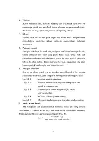 19
6. Eliminasi
Akibat penurunan otot, mortilitas lambung dan usus terjadi reabsorbsi zat
makanan peristaltik usus yang lebih lambat sehingga menyebabkan obstipasi.
Penekanan kandung kemih menyebabkan sering buang air kecil.
7. Seksual
Meningkatnya vaskularisasi pada vagina dan visera pelvis mengakibatkan
meningkatnya sensitifitas seksual sehingga meningkatkan hubungan
intercourse.
8. Persiapan Laktasi
Persiapan psikologis ibu untuk menyusui pada saat kehamilan sangat berarti,
karena keputusan atau sikap yang positif harus sudah terjadi pada saat
kehamilan atau bahkan jauh sebelumnya. Setiap ibu untuk percaya dan yakin
bahwa ibu akan sukses dalam menyusui bayinya, meyakinkan ibu akan
keuntungan ASI dan kerugian susu buatan/ formula.
9. Persiapan Persalinan
Rencana persalinan adalah rencana tindakan yang dibuat oleh ibu, anggota
keluarganya dan bidan. Ada 5 komponen penting dalam rencana persalinan:
Langkah 1 : Membuat rencana persalinan.
Langkah 2 : Membuat rencana untuk pengambilan keputusan jika
terjadi kegawatdaruratan.
Langkah 3 : Mempersiapkan sistem transportasi jika terjadi
kegawatdaruratan.
Langkah 4 : Membuat rencana/ pola menabung.
Langkah 5 : Mempersipkan langkah yang diperlukan untuk persalinan
F. Indeks Massa Tubuh
IMT merupakan alat sederhana untuk memantau status gizi orang dewasa
yang berusia > 18 tahun, kecuali bayi, anak-anak, hamil, olahragawan dan orang
dengan penyakit khusus seperti asites diabetes mellitus, dll.
IMT =
𝐵𝑒𝑟𝑎𝑡 𝑏𝑎𝑑𝑎𝑛 (𝑘𝑔)
𝑇𝑖𝑛𝑔𝑔𝑖 𝑏𝑎𝑑𝑎𝑛 (𝑚) 𝑥 𝑇𝑖𝑛𝑔𝑔𝑖 𝑏𝑎𝑑𝑎𝑛 (𝑚)
 