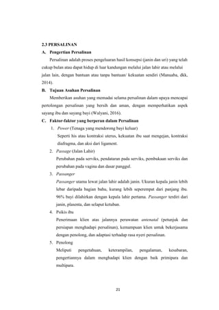 21
2.3 PERSALINAN
A. Pengertian Persalinan
Persalinan adalah proses pengeluaran hasil konsepsi (janin dan uri) yang telah
cukup bulan atau dapat hidup di luar kandungan melalui jalan lahir atau melalui
jalan lain, dengan bantuan atau tanpa bantuan/ kekuatan sendiri (Manuaba, dkk,
2014).
B. Tujuan Asuhan Persalinan
Memberikan asuhan yang memadai selama persalinan dalam upaya mencapai
pertolongan persalinan yang bersih dan aman, dengan memperhatikan aspek
sayang ibu dan sayang bayi (Walyani, 2016).
C. Faktor-faktor yang berperan dalam Persalinan
1. Power (Tenaga yang mendorong bayi keluar)
Seperti his atau kontraksi uterus, kekuatan ibu saat mengejan, kontraksi
diafragma, dan aksi dari ligament.
2. Passage (Jalan Lahir)
Perubahan pada serviks, pendataran pada serviks, pembukaan serviks dan
perubahan pada vagina dan dasar panggul.
3. Passanger
Passanger utama lewat jalan lahir adalah janin. Ukuran kepala janin lebih
lebar daripada bagian bahu, kurang lebih seperempat dari panjang ibu.
96% bayi dilahirkan dengan kepala lahir pertama. Passanger terdiri dari
janin, plasenta, dan selaput ketuban.
4. Psikis ibu
Penerimaan klien atas jalannya perawatan antenatal (petunjuk dan
persiapan menghadapi persalinan), kemampuan klien untuk bekerjasama
dengan penolong, dan adaptasi terhadap rasa nyeri persalinan.
5. Penolong
Meliputi pengetahuan, keterampilan, pengalaman, kesabaran,
pengertiannya dalam menghadapi klien dengan baik primipara dan
multipara.
 