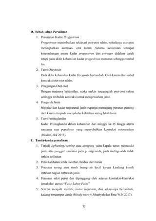 22
D. Sebab-sebab Persalinan
1. Penurunan Kadar Progesteron
Progesteron menimbulkan relaksasi otot-otot rahim, sebaiknya estrogen
meningkatkan kontraksi otot rahim. Selama kehamilan terdapat
keseimbangan antara kadar progesteron dan estrogen didalam darah
tetapi pada akhir kehamilan kadar progesteron menurun sehingga timbul
his.
2. Teori Oxcytosin
Pada akhir kehamilan kadar Oxcytosin bertambah. Oleh karena itu timbul
kontraksi otot-otot rahim.
3. Peregangan Otot-otot
Dengan majunya kehamilan, maka makin tereganglah otot-otot rahim
sehingga timbulah kontraksi untuk mengeluarkan janin.
4. Pengaruh Janin
Hipofise dan kadar suprarenal janin rupanya memegang peranan penting
oleh karena itu pada ancephalus kelahiran sering lebih lama.
5. Teori Prostaglandin
Kadar Prostaglandin dalam kehamilan dari minggu ke-15 hingga aterm
terutama saat persalinan yang menyebabkan kontraksi miometrium
(Rukiah, dkk 2013).
E. Tanda-tanda persalinan
1. Terjadi lightening, setting atau dropping yaitu kepala turun memasuki
pintu atas panggul terutama pada primigravida, pada multigravida tidak
terlalu kelihatan
2. Perut kelihatan lebih melebar, fundus uteri turun
3. Perasaan sering atau susah buang air kecil karena kandung kemih
tertekan bagian terbawah janin
4. Perasaan sakit perut dan dipinggang oleh adanya kontraksi-kontraksi
lemah dari uterus “False Labor Pains”
5. Serviks menjadi lembek, mulai mendatar, dan sekresinya bertambah,
kadang bercampur darah (bloody show) (Johariyah dan Ema W.N 2017).
 