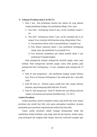 23
F. Tahapan Persalinan (kala I, II, III, IV)
1. Kala I atau kala pembukaan dimulai dari adanya his yang adekuat
sampai pembukaan lengkap. Fase pembukaan dibagi 2 fase, yaitu:
 Fase laten: berlangsung selama 8 jam, serviks membuka sampai 3
cm
 Fase aktif : berlangsung selama 7 jam, serviks membuka dari 4 cm
sampai 10 cm, kontraksi lebih kuat dan sering, dibagi dalam 3 fase:
1) Fase akselerasi dalam waktu 2 jam pembukaan 3 menjadi 4 cm.
2) Fase dilatasi maksimal dalam 2 jam pembukaan berlangsung
sangat cepat, dari pembukaan 4 cm menjadi 9 cm.
3) Fase deselerasi pembukaan jadi lambat kembali dalam 2 jam
pembukaan 9 menjadi lengkap.
Pada primigravida ataupun multigravida memiliki jangka waktu yang
berbeda. Pada multigravida memiliki jangka waktu lebih pendek, pada
primigravida kala I berlangsung ± 12 jam, sedangkan pada multigravida ±8
jam.
2. Kala II/ kala pengeluaran : dari pembukaan lengkap sampai lahirnya
bayi. Proses ini biasanya berlangsung 2 jam pada primi dan 1 jam pada
multi.
3. Kala III/ kala uri : Dimulai segera setelah bayi lahir sampai lahirnya
plasenta, yang berlangsung tidak lebih dari 30 menit.
4. Kala IV/ kala pengawasan : Kala IV dimulai dari saat lahirnya plasenta
sampai 2 jam pertama post partum (Sondakh Jenny. J.S, 2017).
Asuhan Persalinan
Asuhan persalinan normal merupakan asuhan yang bersih dan aman selama
persalinan dan setelah bayi lahir serta upaya pencegahan komplikasi terutama
perdarahan pasca persalinan, hipotermia dan asfiksia bayi baru lahir.
Tujuan asuhan persalinan adalah menjaga kelangsungan hidup dan
memberikan derajat kesehatan yang tinggi pada ibu dan bayinya, melalui upaya
yang terintegrasi dan lengkap tetapi dengan intervensi seminimal mungkin agar
 
