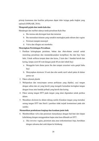 24
prinsip keamanan dan kualitas pelayanan dapat tidur terjaga pada tingkat yang
optimal (JNPK-KR, 2016).
Mengenali gejala dan tanda kala dua
Mendengar dan melihat adanya tanda persalinan Kala Dua
a. Ibu merasa ada dorongan kuat dan meneran
b. Ibu merasakan tekanan yang semakin meningkat pada rektum dan vagina
c. Perinium tampak menonjol
d. Vulva dan sfingter ani membuka
Menyiapkan Pertolongan Persalinan
1. Pastikan kelengkapan peralatan, bahan dan obat-obatan esnsial untuk
menolong persalinan dan menatalaksanakan komplikasi ibu dan bayi baru
lahir. Untuk asfiksia tempat datar dan keras, 2 kain dan 1 handuk bersih dan
kering, lampu sorot 60 watt dengan jarak 60 cm dari tubuh bayi
a. Menggelar kain diatas perut ibu dan tempat resusitasi serta ganjal bahu
bayi
b. Menyiapkan oksitosin 10 unit dan alat suntik steril sekali pakai di dalam
partus set
2. Pakai celemek plastik
3. Melepaskan dan menyimpan semua perhiasan yang dipakai, cuci tangan
dengan sabun dan air yang bersih yang mengalir kemudian keringkan tangan
dengan tissue atau handuk pribadi yang bersih dan kering.
4. Pakai sarung tangan DTT pada tangan yang akan digunakan untuk periksa
dalam.
5. Masukkan oksitosin ke dalam tabung suntik (Gunakan tangan yang memakai
sarung tangan DTT dan Steril ( pastikan tidak terjadi kontaminasi pada alat
suntik).
Memastikan pembukaan lengkap dan keadaan janin baik
6. Membersihkan vulva dan perenium menyekanya dengan hati-hati dari depan
kebelakang dengan menggunakan kapas atau kasa dibasahi air DTT.
a. Jika introitus vagina, perenium atau anus terkontaminasi tinja, bersihkan
dengan seksama dari arah depan ke belakang.
 