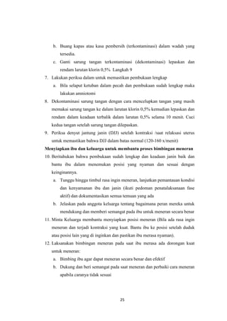 25
b. Buang kapas atau kasa pembersih (terkontaminasi) dalam wadah yang
tersedia.
c. Ganti sarung tangan terkontaminasi (dekontaminasi) lepaskan dan
rendam larutan klorin 0,5% Langkah 9
7. Lakukan periksa dalam untuk memastikan pembukaan lengkap
a. Bila selaput ketuban dalam pecah dan pembukaan sudah lengkap maka
lakukan amniotomi
8. Dekontaminasi sarung tangan dengan cara mencelupkan tangan yang masih
memakai sarung tangan ke dalam larutan klorin 0,5% kemudian lepaskan dan
rendam dalam keadaan terbalik dalam larutan 0,5% selama 10 menit. Cuci
kedua tangan setelah sarung tangan dilepaskan.
9. Periksa denyut jantung janin (DJJ) setelah kontraksi /saat relaksasi uterus
untuk memastikan bahwa DJJ dalam batas normal (120-160 x/menit)
Menyiapkan ibu dan keluarga untuk membantu proses bimbingan meneran
10. Beritahukan bahwa pembukaan sudah lengkap dan keadaan janin baik dan
bantu ibu dalam menemukan posisi yang nyaman dan sesuai dengan
keinginannya.
a. Tunggu hingga timbul rasa ingin meneran, lanjutkan pemantauan kondisi
dan kenyamanan ibu dan janin (ikuti pedoman penatalaksanaan fase
aktif) dan dokumentasikan semua temuan yang ada
b. Jelaskan pada anggota keluarga tentang bagaimana peran mereka untuk
mendukung dan memberi semangat pada ibu untuk meneran secara benar
11. Minta Keluarga membantu menyiapkan posisi meneran (Bila ada rasa ingin
meneran dan terjadi kontraksi yang kuat. Bantu ibu ke posisi setelah duduk
atau posisi lain yang di inginkan dan pastikan ibu merasa nyaman).
12. Laksanakan bimbingan meneran pada saat ibu merasa ada dorongan kuat
untuk meneran:
a. Bimbing ibu agar dapat meneran secara benar dan efektif
b. Dukung dan beri semangat pada saat meneran dan perbaiki cara meneran
apabila caranya tidak sesuai
 