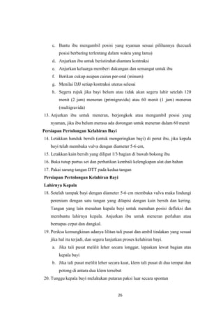 26
c. Bantu ibu mengambil posisi yang nyaman sesuai pilihannya (kecuali
posisi berbaring terlentang dalam waktu yang lama)
d. Anjurkan ibu untuk beristirahat diantara kontraksi
e. Anjurkan keluarga memberi dukungan dan semangat untuk ibu
f. Berikan cukup asupan cairan per-oral (minum)
g. Menilai DJJ setiap kontraksi uterus selesai
h. Segera rujuk jika bayi belum atau tidak akan segera lahir setelah 120
menit (2 jam) meneran (primigravida) atau 60 menit (1 jam) meneran
(multigravida)
13. Anjurkan ibu untuk meneran, berjongkok atau mengambil posisi yang
nyaman, jika ibu belum merasa ada dorongan untuk meneran dalam 60 menit
Persiapan Pertolongan Kelahiran Bayi
14. Letakkan handuk bersih (untuk mengeringkan bayi) di perut ibu, jika kepala
bayi telah membuka vulva dengan diameter 5-6 cm,
15. Letakkan kain bersih yang dilipat 1/3 bagian di bawah bokong ibu
16. Buka tutup partus set dan perhatikan kembali kelengkapan alat dan bahan
17. Pakai sarung tangan DTT pada kedua tangan
Persiapan Pertolongan Kelahiran Bayi
Lahirnya Kepala
18. Setelah tampak bayi dengan diameter 5-6 cm membuka vulva maka lindungi
perenium dengan satu tangan yang dilapisi dengan kain bersih dan kering.
Tangan yang lain menahan kepala bayi untuk menahan posisi defleksi dan
membantu lahirnya kepala. Anjurkan ibu untuk meneran perlahan atau
bernapas cepat dan dangkal.
19. Periksa kemungkinan adanya lilitan tali pusat dan ambil tindakan yang sesuai
jika hal itu terjadi, dan segera lanjutkan proses kelahiran bayi.
a. Jika tali pusat melilit leher secara longgar, lepaskan lewat bagian atas
kepala bayi
b. Jika tali pusat melilit leher secara kuat, klem tali pusat di dua tempat dan
potong di antara dua klem tersebut
20. Tunggu kepala bayi melakukan putaran paksi luar secara spontan
 