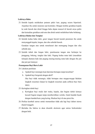 27
Lahirnya Bahu
21. Setelah kepala melakukan putaran paksi luar, pegang secara biparietal.
Anjurkan ibu untuk meneran saat kontraksi. Dengan lembut gerakkan kepala
ke arah bawah dan distal hingga bahu depan muncul di bawah arcus pubis
dan kemudian gerakkan arah atas dan distal untuk melahirkan bahu belakang.
Lahirnya Badan dan Tungkai
22. Setelah kedua bahu lahir, geser tangan bawah kearah perenium ibu untuk
menyanggah kepala, lengan, dan siku sebelah bawah.
Gunakan tangan atas untuk menelusuri dan memegang lengan dan siku
sebelah atas.
23. Setelah tubuh dan lengan lahir, penelusuran tangan atas berlanjut ke
punggung, bokong, tungkai dan kaki. Pegang kedua mata kaki (masukkan
telunjuk diantara kaki dan pegang masing-masing mata kaki dengan ibu jari
dan jari-jari lainnya)
Penanganan Bayi Baru Lahir
24. Lakukan penilaian
a. Apakah bayi menangis kuat dan/atau bernapas tanpa kesulitan?
b. Apakah bayi bergerak dengan aktif?
Jika bayi tidak menangis, tidak bernapas atau megap-megap lakukan
langkah resusitasi (lanjut ke langkah resusitasi pada asfiksia bayi baru
lahir).
25. Keringkan tubuh bayi
a. Keringkan bayi mulai dari muka, kepala, dan bagian tubuh lainnya
kecuali bagian tangan tanpa membersihkan verniks. Ganti handuk basah
dengan handuk/kain yang kering. Biarkan bayi di atas perut ibu.
26. Periksa kembali uterus untuk memastikan tidak ada lagi bayi dalam uterus
(hamil tunggal).
27. Beritahu ibu bahwa ia akan disuntik oksitosin agar uterus berkontraksi
dengan baik.
 