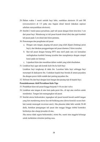 28
28. Dalam waktu 1 menit setelah bayi lahir, suntikkan oksitosin 10 unit IM
(intramuskuler) di 1/3 paha atas bagian distal lateral (lakukan aspirasi
sebelum menyuntikkan oksitosin).
29. Setelah 2 menit pasca persalinan, jepit tali pusat dengan klem kira-kira 3 cm
dari pusat bayi. Mendorong isi tali pusat kearah distal (ibu) dan jepit kembali
tali pusat pada 2 cm distal dari klem pertama.
30. Pemotongan dan pengikatan tali pusat
a. Dengan satu tangan, pegang tali pusat yang telah dijepit (lindungi perut
bayi), dan lakukan pengguntingan tali pusat diantara 2 klem tersebut.
b. Ikat tali pusat dengan benang DTT atau steril pada satu sisi kemudian
melingkarkan kembali benang tersebut dan mengikatnya dengan simpul
kunci pada sisi lainnya.
c. Lepaskan klem dan masukkan dalam wadah yang telah disediakan.
31. Letakkan bayi agar ada kontak kulit ibu ke kulit bayi
Letakkan bayi tengkurap di dada ibu. Luruskan bahu bayi sehingga bayi
menempel di dada/perut ibu. Usahakan kepala bayi berada di antara payudara
ibu dengan posisi lebih rendah dari putting payudara ibu.
32. Selimuti ibu dan bayi dengan kain hangat dan pasang topi di kepala bayi.
Penatalaksanaan Aktif Persalinan Kala Tiga
33. Pindahkan klem tali pusat hingga berjarak 5-10 cm dari vulva
34. Letakkan satu tangan di atas kain pada perut ibu., di tepi atas simfisis untuk
mendeteksi. Tangan lain menegangkan tali pusat.
35. Setelah uterus berkontraksi, tegangkan tali pusat kearah bawah sambil tangan
yang lain mendorong uterus kea rah belakang-atas (dorso-kranial) secara hati-
hati (untuk mencegah inversion uteri). Jika plasenta tidak lahir setelah 30-40
detik, hentikan penegangan tali pusat dan tunggu hingga timbul kontraksi
berikutnya dan ulangi prosedur di atas.
Jika uterus tidak segera berkontraksi, minta ibu, suami atau anggota keluarga
untuk melakukan stimulasi putting susu.
 
